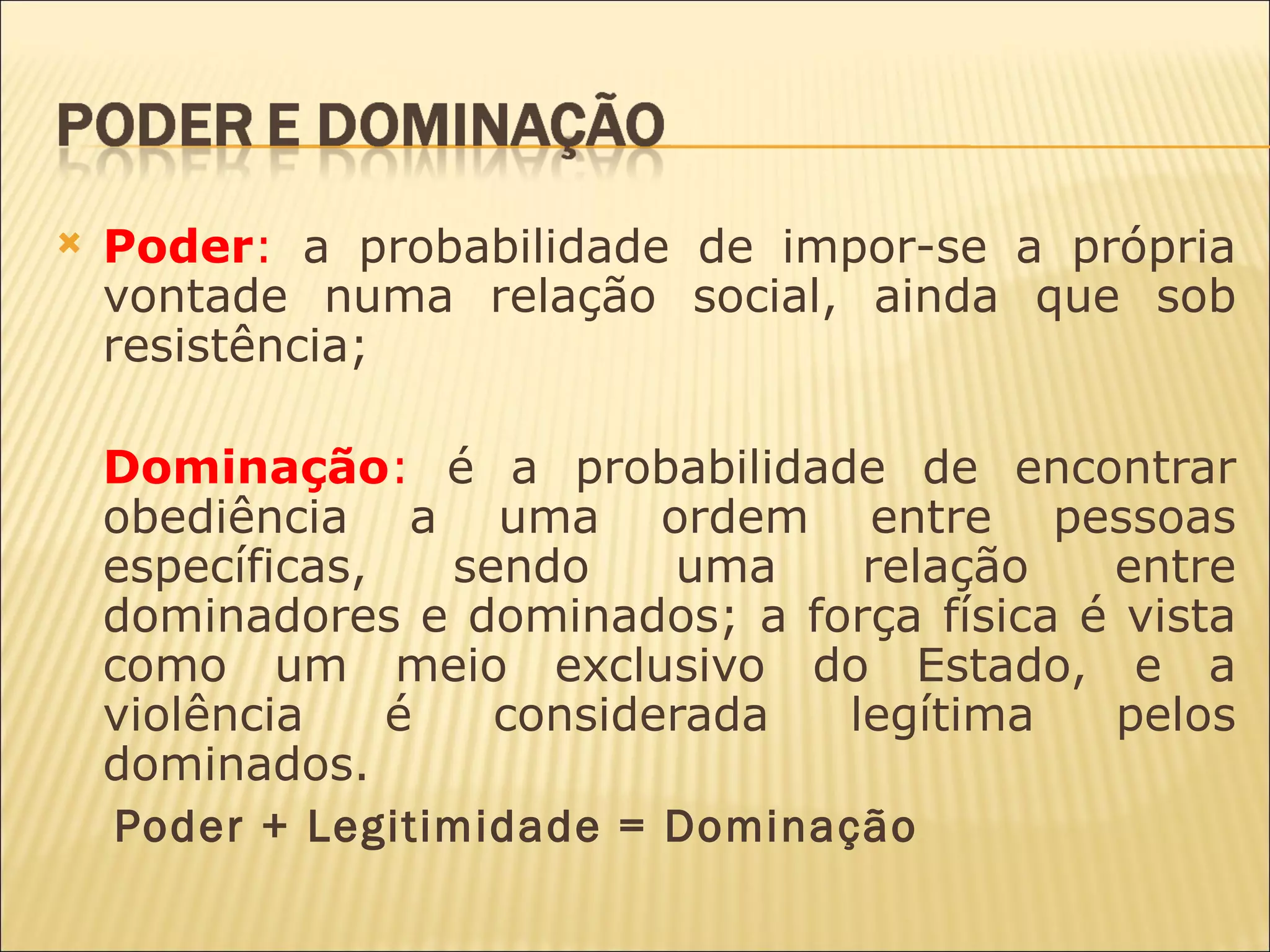    Poder: a probabilidade de impor-se a própria
    vontade numa relação social, ainda que sob
    resistência;

    Dominação: é a probabilidade de encontrar
    obediência a uma ordem entre pessoas
    específicas,   sendo    uma   relação    entre
    dominadores e dominados; a força física é vista
    como um meio exclusivo do Estado, e a
    violência    é   considerada legítima    pelos
    dominados.
    Poder + Legitimidade = Dominação
 