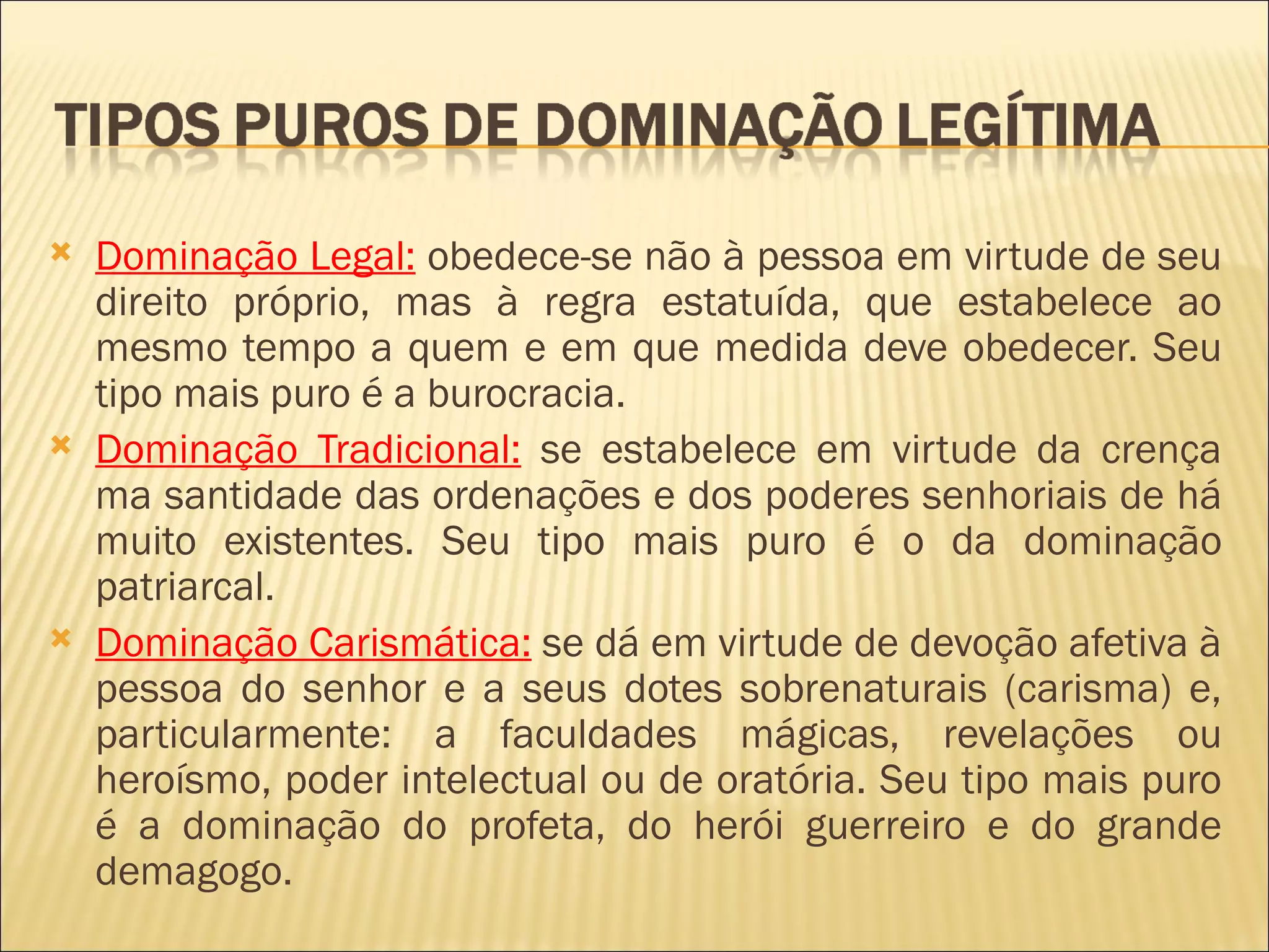    Dominação Legal: obedece-se não à pessoa em virtude de seu
    direito próprio, mas à regra estatuída, que estabelece ao
    mesmo tempo a quem e em que medida deve obedecer. Seu
    tipo mais puro é a burocracia.
   Dominação Tradicional: se estabelece em virtude da crença
    ma santidade das ordenações e dos poderes senhoriais de há
    muito existentes. Seu tipo mais puro é o da dominação
    patriarcal.
   Dominação Carismática: se dá em virtude de devoção afetiva à
    pessoa do senhor e a seus dotes sobrenaturais (carisma) e,
    particularmente: a faculdades mágicas, revelações ou
    heroísmo, poder intelectual ou de oratória. Seu tipo mais puro
    é a dominação do profeta, do herói guerreiro e do grande
    demagogo.
 