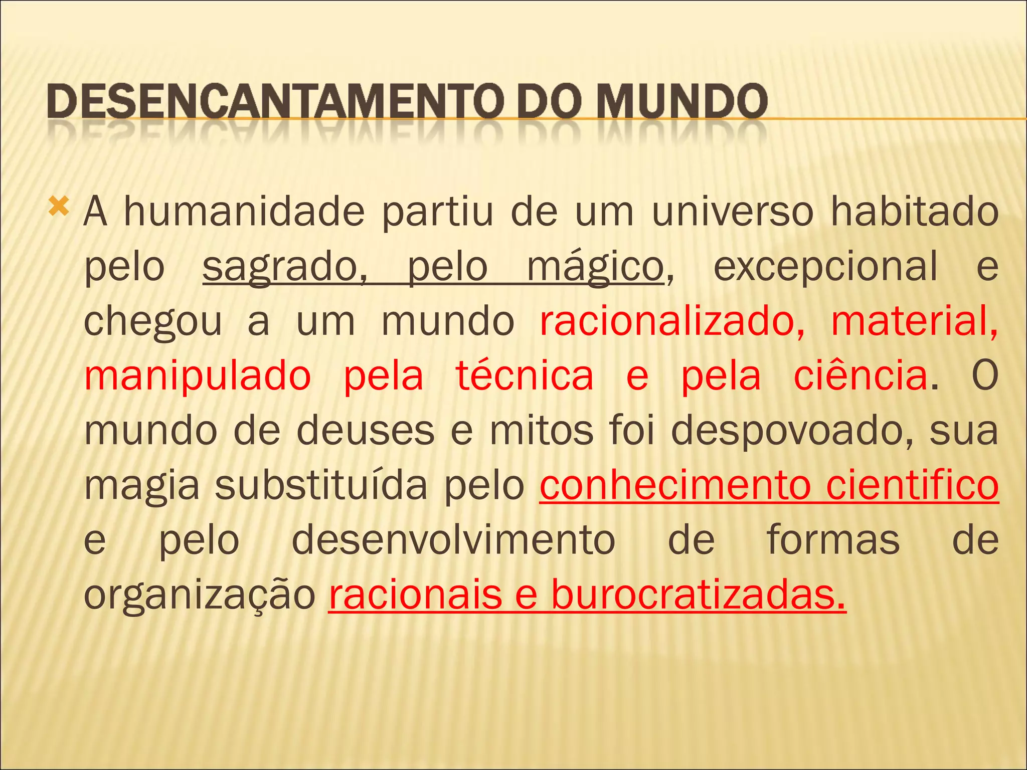    A humanidade partiu de um universo habitado
    pelo sagrado, pelo mágico, excepcional e
    chegou a um mundo racionalizado, material,
    manipulado pela técnica e pela ciência. O
    mundo de deuses e mitos foi despovoado, sua
    magia substituída pelo conhecimento cientifico
    e pelo desenvolvimento de formas de
    organização racionais e burocratizadas.
 
