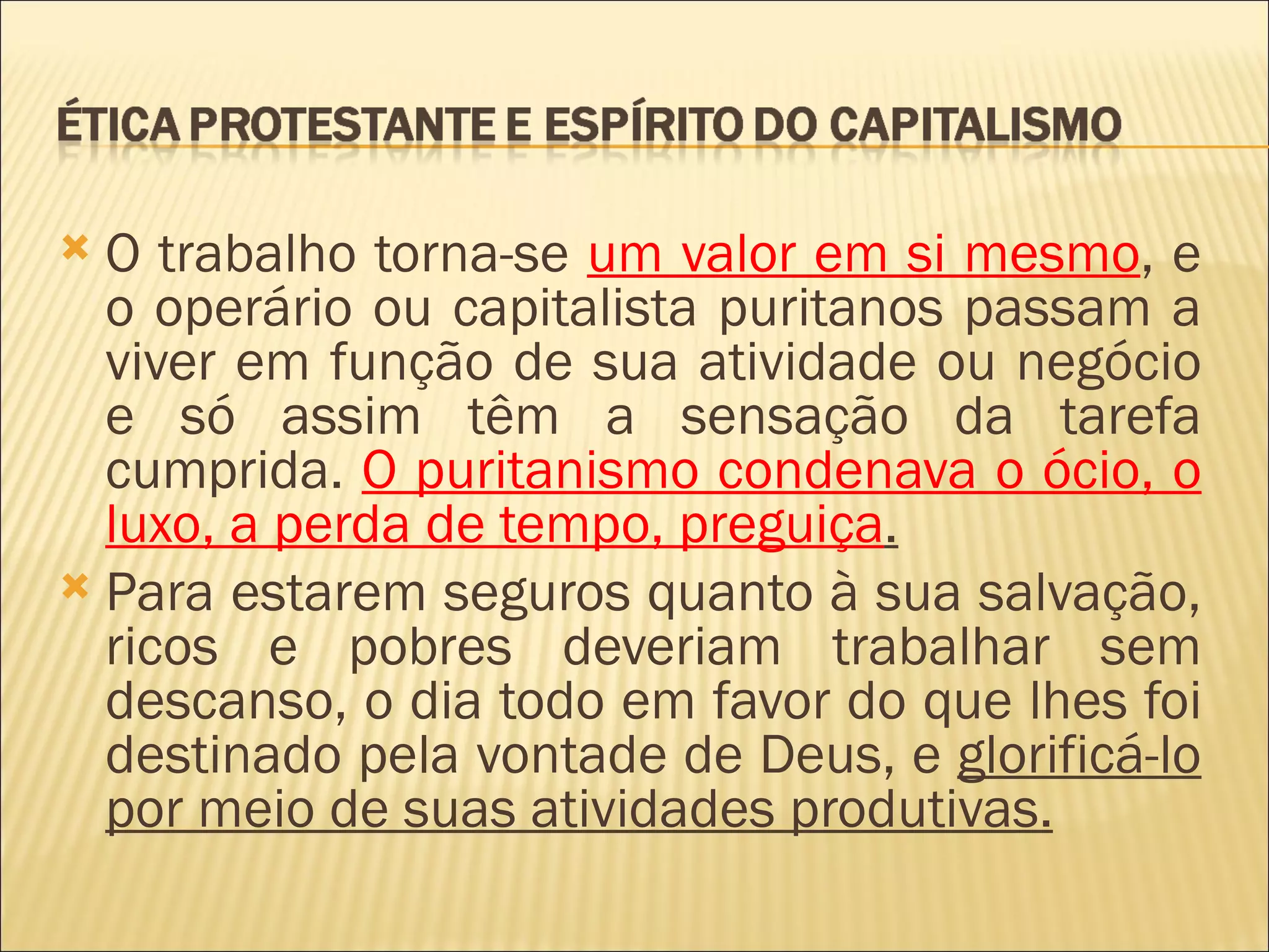  O trabalho torna-se um valor em si mesmo, e
  o operário ou capitalista puritanos passam a
  viver em função de sua atividade ou negócio
  e só assim têm a sensação da tarefa
  cumprida. O puritanismo condenava o ócio, o
  luxo, a perda de tempo, preguiça.
 Para estarem seguros quanto à sua salvação,
  ricos e pobres deveriam trabalhar sem
  descanso, o dia todo em favor do que lhes foi
  destinado pela vontade de Deus, e glorificá-lo
  por meio de suas atividades produtivas.
 