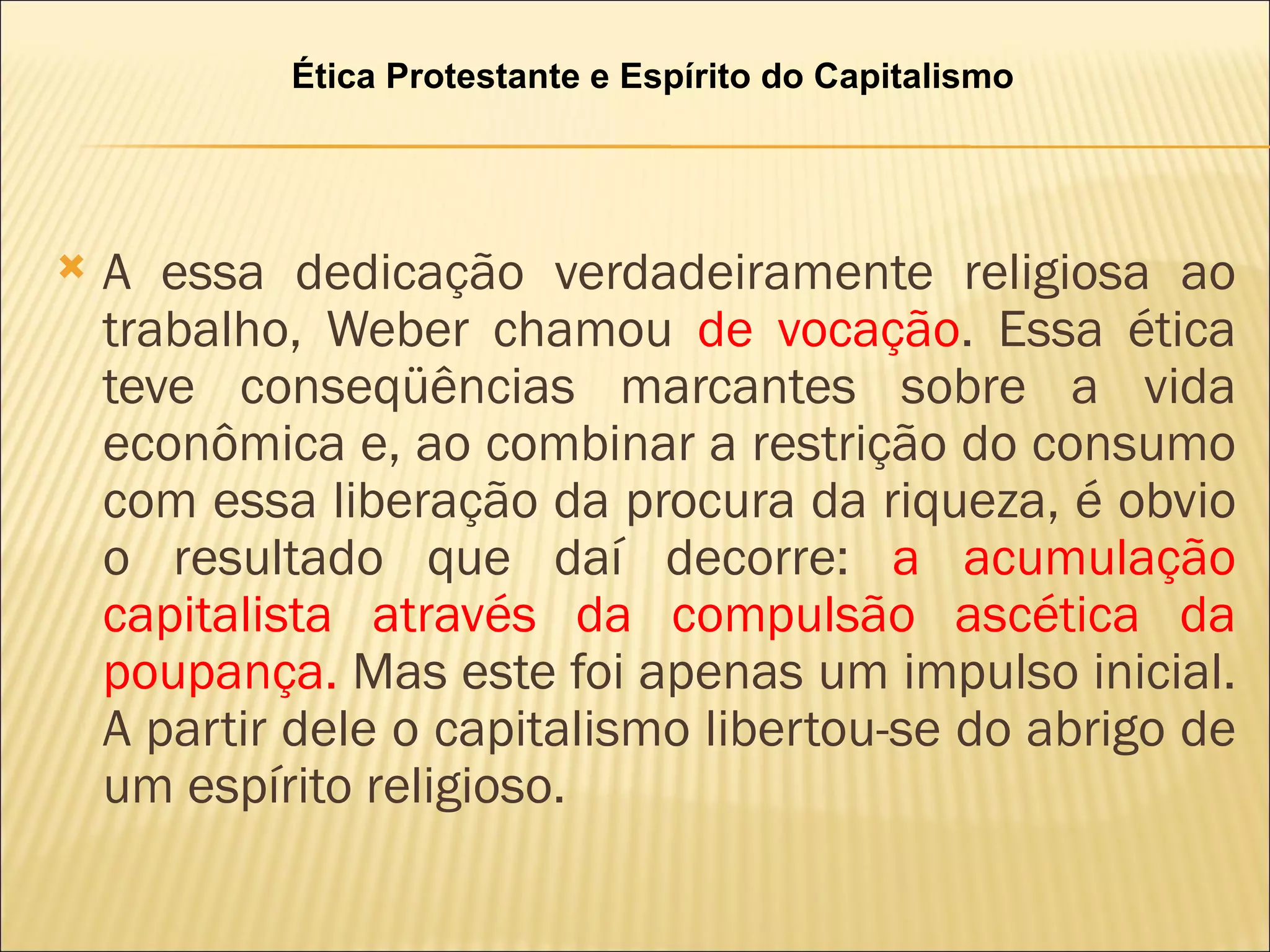 Ética Protestante e Espírito do Capitalismo




   A essa dedicação verdadeiramente religiosa ao
    trabalho, Weber chamou de vocação. Essa ética
    teve conseqüências marcantes sobre a vida
    econômica e, ao combinar a restrição do consumo
    com essa liberação da procura da riqueza, é obvio
    o resultado que daí decorre: a acumulação
    capitalista através da compulsão ascética da
    poupança. Mas este foi apenas um impulso inicial.
    A partir dele o capitalismo libertou-se do abrigo de
    um espírito religioso.
 