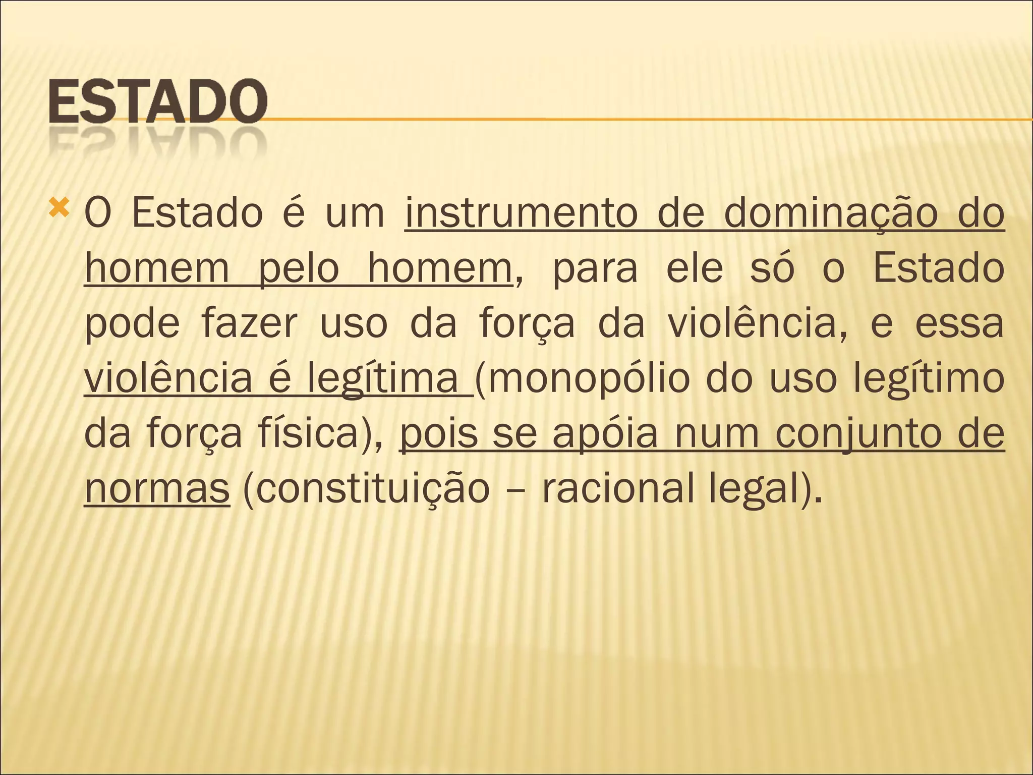   O Estado é um instrumento de dominação do
    homem pelo homem, para ele só o Estado
    pode fazer uso da força da violência, e essa
    violência é legítima (monopólio do uso legítimo
    da força física), pois se apóia num conjunto de
    normas (constituição – racional legal).
 