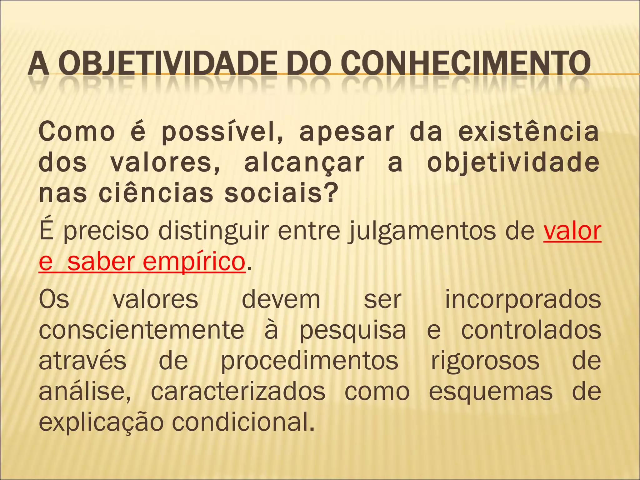 Como é possível, apesar da existência
dos valores, alcançar a objetividade
nas ciências sociais?
É preciso distinguir entre julgamentos de valor
e saber empírico.
Os    valores    devem       ser  incorporados
conscientemente à pesquisa e controlados
através de procedimentos rigorosos de
análise, caracterizados como esquemas de
explicação condicional.
 