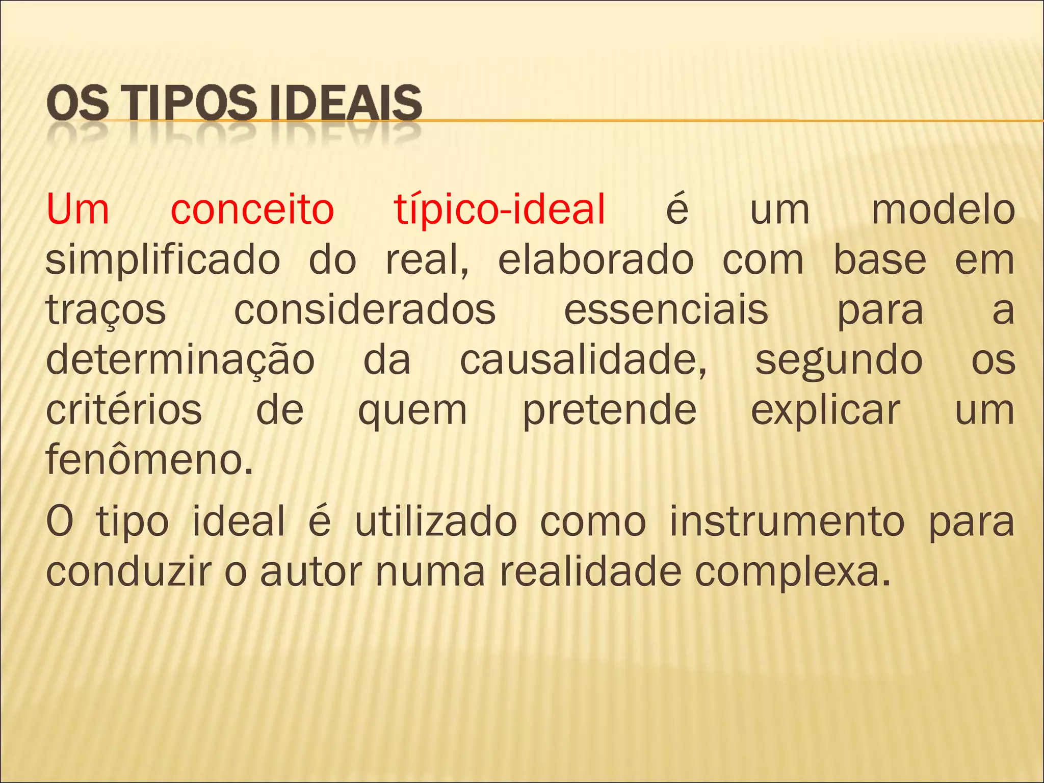 Um conceito típico-ideal é um modelo
simplificado do real, elaborado com base em
traços considerados essenciais para a
determinação da causalidade, segundo os
critérios de quem pretende explicar um
fenômeno.
O tipo ideal é utilizado como instrumento para
conduzir o autor numa realidade complexa.
 