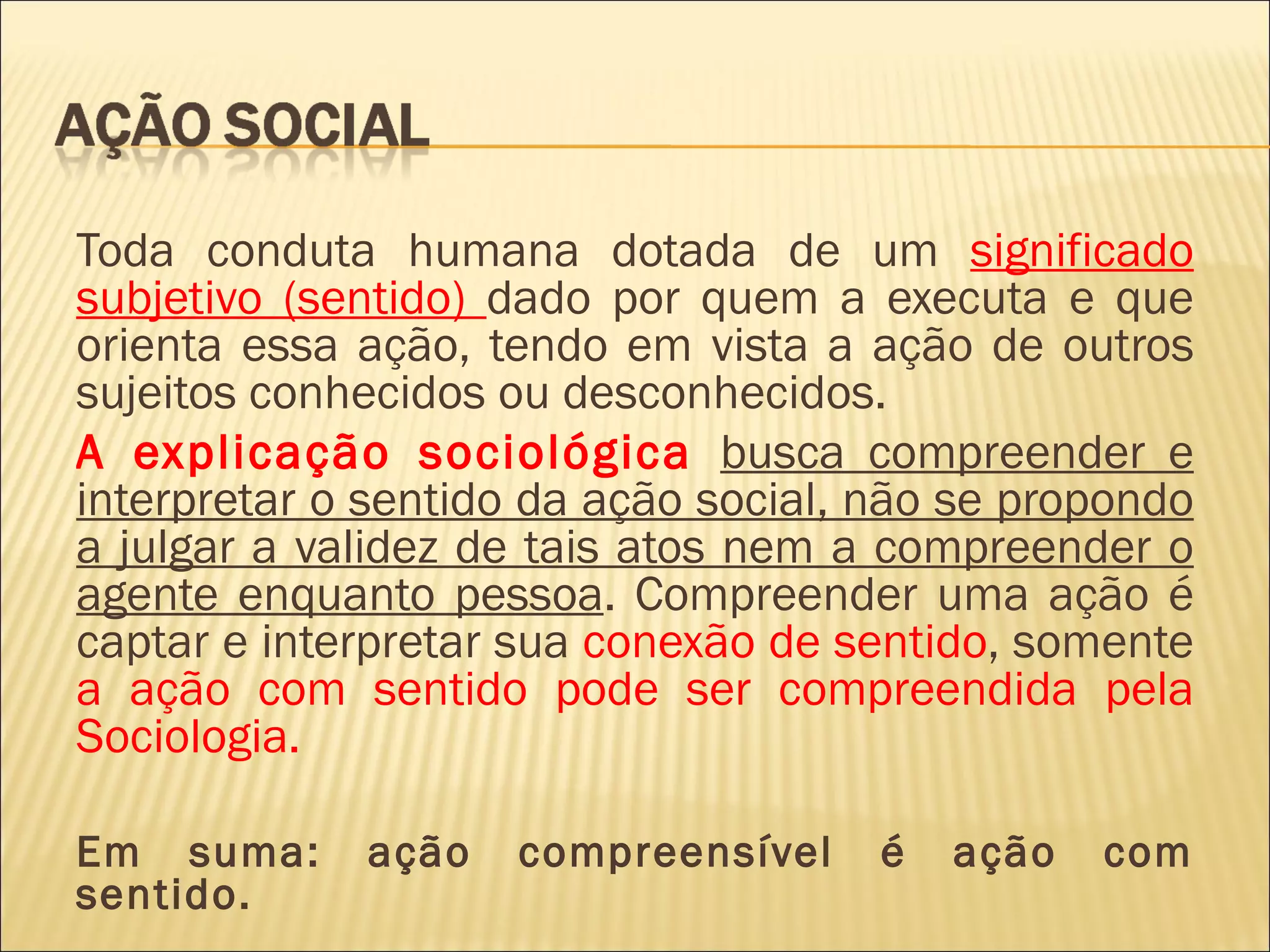Toda conduta humana dotada de um significado
subjetivo (sentido) dado por quem a executa e que
orienta essa ação, tendo em vista a ação de outros
sujeitos conhecidos ou desconhecidos.
A explicação sociológica busca compreender e
interpretar o sentido da ação social, não se propondo
a julgar a validez de tais atos nem a compreender o
agente enquanto pessoa. Compreender uma ação é
captar e interpretar sua conexão de sentido, somente
a ação com sentido pode ser compreendida pela
Sociologia.

Em suma:     ação   compreensível     é   ação   com
sentido.
 