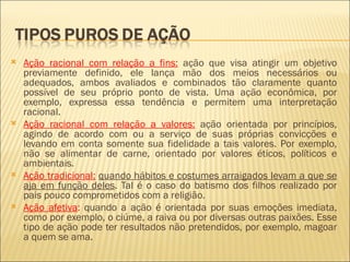    Ação racional com relação a fins: ação que visa atingir um objetivo
    previamente definido, ele lança mão dos meios necessários ou
    adequados, ambos avaliados e combinados tão claramente quanto
    possível de seu próprio ponto de vista. Uma ação econômica, por
    exemplo, expressa essa tendência e permitem uma interpretação
    racional.
   Ação racional com relação a valores: ação orientada por princípios,
    agindo de acordo com ou a serviço de suas próprias convicções e
    levando em conta somente sua fidelidade a tais valores. Por exemplo,
    não se alimentar de carne, orientado por valores éticos, políticos e
    ambientais.
   Ação tradicional: quando hábitos e costumes arraigados levam a que se
    aja em função deles. Tal é o caso do batismo dos filhos realizado por
    pais pouco comprometidos com a religião.
   Ação afetiva: quando a ação é orientada por suas emoções imediata,
    como por exemplo, o ciúme, a raiva ou por diversas outras paixões. Esse
    tipo de ação pode ter resultados não pretendidos, por exemplo, magoar
    a quem se ama.
 