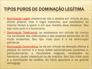    Dominação Legal: obedece-se não à pessoa em virtude de seu
    direito próprio, mas à regra estatuída, que estabelece ao
    mesmo tempo a quem e em que medida deve obedecer. Seu
    tipo mais puro é a burocracia.
   Dominação Tradicional: se estabelece em virtude da crença
    ma santidade das ordenações e dos poderes senhoriais de há
    muito existentes. Seu tipo mais puro é o da dominação
    patriarcal.
   Dominação Carismática: se dá em virtude de devoção afetiva à
    pessoa do senhor e a seus dotes sobrenaturais (carisma) e,
    particularmente: a faculdades mágicas, revelações ou
    heroísmo, poder intelectual ou de oratória. Seu tipo mais puro
    é a dominação do profeta, do herói guerreiro e do grande
    demagogo.
 