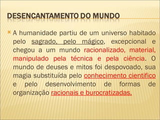    A humanidade partiu de um universo habitado
    pelo sagrado, pelo mágico, excepcional e
    chegou a um mundo racionalizado, material,
    manipulado pela técnica e pela ciência. O
    mundo de deuses e mitos foi despovoado, sua
    magia substituída pelo conhecimento cientifico
    e pelo desenvolvimento de formas de
    organização racionais e burocratizadas.
 
