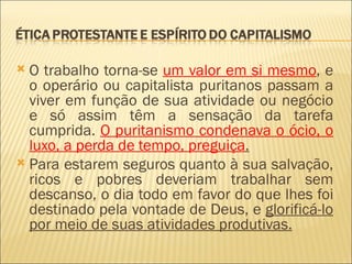  O trabalho torna-se um valor em si mesmo, e
  o operário ou capitalista puritanos passam a
  viver em função de sua atividade ou negócio
  e só assim têm a sensação da tarefa
  cumprida. O puritanismo condenava o ócio, o
  luxo, a perda de tempo, preguiça.
 Para estarem seguros quanto à sua salvação,
  ricos e pobres deveriam trabalhar sem
  descanso, o dia todo em favor do que lhes foi
  destinado pela vontade de Deus, e glorificá-lo
  por meio de suas atividades produtivas.
 