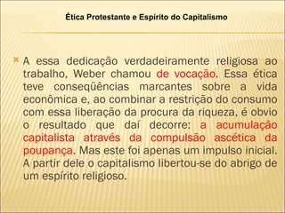 Ética Protestante e Espírito do Capitalismo




   A essa dedicação verdadeiramente religiosa ao
    trabalho, Weber chamou de vocação. Essa ética
    teve conseqüências marcantes sobre a vida
    econômica e, ao combinar a restrição do consumo
    com essa liberação da procura da riqueza, é obvio
    o resultado que daí decorre: a acumulação
    capitalista através da compulsão ascética da
    poupança. Mas este foi apenas um impulso inicial.
    A partir dele o capitalismo libertou-se do abrigo de
    um espírito religioso.
 