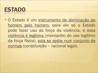    O Estado é um instrumento de dominação do
    homem pelo homem, para ele só o Estado
    pode fazer uso da força da violência, e essa
    violência é legítima (monopólio do uso legítimo
    da força física), pois se apóia num conjunto de
    normas (constituição – racional legal).
 
