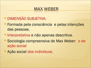  DIMENSÃO SUBJETIVA.
 Formada pela consciência e pelas intenções
  das pessoas.
 Interpretativa e não apenas descritiva.

 Sociologia compreensiva de Max Weber: o de
  ação social
 Ação social dos indivíduos.
 
