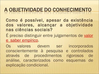 Como é possível, apesar da existência
dos valores, alcançar a objetividade
nas ciências sociais?
É preciso distinguir entre julgamentos de valor
e saber empírico.
Os    valores    devem       ser  incorporados
conscientemente à pesquisa e controlados
através de procedimentos rigorosos de
análise, caracterizados como esquemas de
explicação condicional.
 