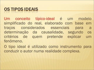 Um conceito típico-ideal é um modelo
simplificado do real, elaborado com base em
traços considerados essenciais para a
determinação da causalidade, segundo os
critérios de quem pretende explicar um
fenômeno.
O tipo ideal é utilizado como instrumento para
conduzir o autor numa realidade complexa.
 