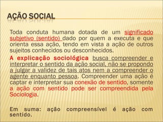Toda conduta humana dotada de um significado
subjetivo (sentido) dado por quem a executa e que
orienta essa ação, tendo em vista a ação de outros
sujeitos conhecidos ou desconhecidos.
A explicação sociológica busca compreender e
interpretar o sentido da ação social, não se propondo
a julgar a validez de tais atos nem a compreender o
agente enquanto pessoa. Compreender uma ação é
captar e interpretar sua conexão de sentido, somente
a ação com sentido pode ser compreendida pela
Sociologia.

Em suma:     ação   compreensível     é   ação   com
sentido.
 