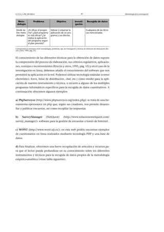 © FUOC • PID_00148555                                                                  41                                       Metodología de la investigación



   Meto-               Problema                       Objetivo                 Investi-        Recogida de datos
  dología                                                                      gación

Desde las ¿Es eficaz el progra-               Valorar o enjuiciar la                          Cualquiera de las técni-
tres meto- ma? ¿Qué programa                  aplicación de un pro-                           cas mencionadas.
dologías   es más eficaz? ¿Se                 grama y sus efectos.
           realiza la aplicación
           del programa según
           el plan previsto?

Correspondencia orientativa entre metodologías, problemas, tipo de investigación y técnicas de obtención de información (Rin-
cón y otros, 1995, pág. 41).



El conocimiento de las diferentes técnicas para la obtención de datos supone
la comprensión del proceso de elaboración, sus criterios regulativos, aplicacio-
nes, ventajas e inconvenientes (Rincón y otros, 1995, pág. 15) y en el caso de la
investigación en línea, debemos añadir el conocimiento del software que nos
permitirá su aplicación en la red. Podemos utilizar tecnología estándar (correo
electrónico, foros, listas de distribución, chat, etc.) como medio para la apli-
cación de nuestro instrumento o técnica, o recurrir a alguno de los múltiples
programas informáticos específicos para la recogida de datos cuantitativos. A
continuación ofrecemos algunos ejemplos:


a)PhpSurveyor (http://www.phpsurveyor.org/index.php): se trata de una he-
rramienta opensource en php que, según sus creadores, nos permite desarro-
llar y publicar encuestas, así como recopilar las respuestas.


b)     SurveyManager                   (NetQuest)             (http://www.solucionesnetquest.com/
survey_manager/): software para la gestión de encuestas a través de Internet.


c)WONT (http://www.wont.uji.es/): en esta web podéis encontrar ejemplos
de cuestionarios en línea realizados mediante tecnología PHP y una base de
datos.


d) Para finalizar, ofrecemos una breve recopilación de artículos y recursos pa-
ra que el lector pueda profundizar en su conocimiento sobre los diferentes
instrumentos y técnicas para la recogida de datos propios de la metodología
empírico-analítica (véase tabla siguiente).
 