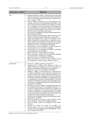 © FUOC • PID_00148555                                                              42                              Metodología de la investigación



  Instrumento / Técnica                                                    Referencia

Tests                                   •     Bandeira Andriola, W. (2003). Descripción de los principales
                                              métodos para detectar el Funcionamiento Diferencial del Item
                                              (DIF) en el Área de la Evaluación Educativa. Bordón (vol. 55,
                                              núm. 2. págs. 177-189).
                                        •     Calvo, C. (2005). Construcción de un test adaptativo infor-
                                              matizado a partir de un test de aptitudes diferenciales. Actas
                                              del XII Congreso Nacional de Modelos de Investigación en Educa-
                                              ción: Investigación en Innovación Educativa. XII Congreso Na-
                                              cional de Modelos de Investigación Educativa: Investigación
                                              e Innovación Educativa (págs. 1156-1162). Tenerife: Universi-
                                              dad de la Laguna, Servicio de Publicaciones.
                                              http://www.uv.es/aidipe/XIICongreso/ActasXIIcongreso.pdf.
                                              Consultado en 01/09/09.
                                        •     Elosua, P. (2006). Funcionamiento diferencial del ítem en la
                                              evaluación internacional PISA. Detección y comprensión.
                                        •     García, R.; Ferrández, M.ª R.; Sales, M.ª A.; Moliner, M.ª O.
                                              (2006). Elaboración de instrumentos de medida de las acti-
                                              tudes y opiniones del profesorado universitario hacia la ética
                                              profesional docente y su papel como transmisor de valores.
                                              Relieve (vol. 12, núm. 2). Consultado en 01/09/09.
                                        •     García Jiménez, E.; Gil, J.; Rodríguez, G. (1996). Introducción a
                                              la teoría clásica de los tests. Sevilla: Grupodelta.
                                        •     García Jiménez, E.; Gil, J.; Rodríguez, G. (1998). La evaluación
                                              de tests adaptativos informatizados.
                                              Relieve (vol.4, núm. 2). Consultado en 01/09/09.
                                        •     Olea, J.; Ponsoda, V. (1998). Tests informatizados y adaptati-
                                              vos informatizados: investigación en España.
                                              Relieve (vol.4, núm. 2). Consultado en 01/09/09.
                                        •     Rincón, D. del; Arnal, J.; Latorre, A.; Sans, A. (1995). Técnicas
                                              de investigación en ciencias sociales. Madrid: Dykinson.

Cuestionarios                           •     Azofra, M. J. (1999). Cuestionarios. Madrid: CIS.
                                        •     Ferrández, M.ª R.; Callejo, S. M.ª; Ibáñez, S.; Vidal, J. V.
                                              (2006). Análisis de la sensibilización de los jóvenes ante la se-
                                              guridad vial. Bases para la elaboración de un programa.
                                              Relieve (vol. 12, núm. 2). Consultado en 01/09/09.
                                        •     Hidalgo, V. (2005). La construcción de un cuestionario pa-
                                              ra evaluar la calidad de un centro educativo de carácter mul-
                                              ticultural. Actas del XII Congreso Nacional de Modelos de In-
                                              vestigación en Educación: Investigación en Innovación Educativa.
                                              XII Congreso Nacional de Modelos de Investigación Educati-
                                              va: Investigación e Innovación Educativa (págs. 1156-1162).
                                              Tenerife: Universidad de la Laguna, Servicio de Publicaciones.
                                              http://www.uv.es/aidipe/XIICongreso/ActasXIIcongreso.pdf.
                                              Consultado en 01/09/09.
                                        •     Martínez, E.; Lorenzo, A. (2005). Consideraciones sobre el uso
                                              de cuestionarios electrónicos en investigación educativa. Ac-
                                              tas del XII Congreso Nacional de Modelos de Investigación en
                                              Educación: Investigación en Innovación Educativa. XII Congre-
                                              so Nacional de Modelos de Investigación Educativa: Investiga-
                                              ción e Innovación Educativa (págs. 1156-1162). Tenerife: Uni-
                                              versidad de la Laguna, Servicio de Publicaciones.
                                              http://www.uv.es/aidipe/XIICongreso/ActasXIIcongreso.pdf.
                                              Consultado en 01/09/09.
                                        •     Rincón, D. del; Arnal, J.; Latorre, A.; Sans, A. (1995). Técnicas
                                              de investigación en ciencias sociales. Madrid: Dykinson
                                        •     Sierra, R. (2003). Técnicas de Investigación Social. Madrid:
                                              Thomson.
                                        •     Schonlau, M.; Fricker, R. D.; Elliot, M. N. (2001). Con-
                                              ducting research surveys via E-mail and Web. Disponible
                                              en: http://www.rand.org/publications/MR/MR1480/. Consul-
                                              tado en septiembre de 2009.

Referencias sobre técnicas e instrumentos en investigación cuantitativa.
 