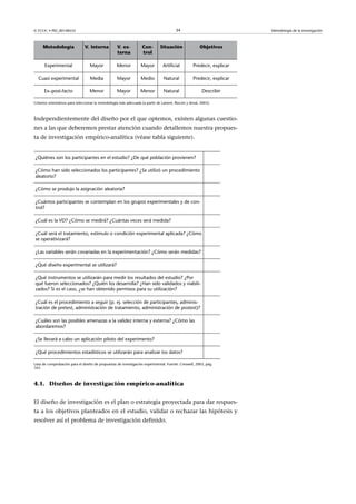 © FUOC • PID_00148555                                                                     34                              Metodología de la investigación



     Metodología                V. interna          V. ex-          Con-        Situación                Objetivos
                                                    terna           trol

      Experimental                 Mayor            Menor           Mayor         Artificial         Predecir, explicar

  Cuasi experimental               Media            Mayor           Medio         Natural            Predecir, explicar

      Ex–post-facto                Menor            Mayor          Menor          Natural                 Describir

Criterios orientativos para seleccionar la metodología más adecuada (a partir de Latorre, Rincón y Arnal, 2003).



Independientemente del diseño por el que optemos, existen algunas cuestio-
nes a las que deberemos prestar atención cuando detallemos nuestra propues-
ta de investigación empírico-analítica (véase tabla siguiente).


¿Quiénes son los participantes en el estudio? ¿De qué población provienen?                                   

¿Cómo han sido seleccionados los participantes? ¿Se utilizó un procedimiento                                 
aleatorio?

¿Cómo se produjo la asignación aleatoria?                                                                    

¿Cuántos participantes se contemplan en los grupos experimentales y de con-  
trol?

¿Cuál es la VD? ¿Cómo se medirá? ¿Cuántas veces será medida?                                                 

¿Cuál será el tratamiento, estímulo o condición experimental aplicada? ¿Cómo  
se operativizará?

¿Las variables serán covariadas en la experimentación? ¿Cómo serán medidas?  

¿Qué diseño experimental se utilizará?                                                                       

¿Qué instrumentos se utilizarán para medir los resultados del estudio? ¿Por      
qué fueron seleccionados? ¿Quién los desarrolla? ¿Han sido validados y viabili-
zados? Si es el caso, ¿se han obtenido permisos para su utilización?

¿Cuál es el procedimiento a seguir (p. ej. selección de participantes, adminis-  
tración de pretest, administración de tratamiento, administración de postest)?

¿Cuáles son las posibles amenazas a la validez interna y externa? ¿Cómo las                                  
abordaremos?

¿Se llevará a cabo un aplicación piloto del experimento?                                                     

¿Qué procedimientos estadísticos se utilizarán para analizar los datos?                                      

Lista de comprobación para el diseño de propuestas de investigación experimental. Fuente: Creswell, 2003, pág.
163.



4.1. Diseños de investigación empírico-analítica


El diseño de investigación es el plan o estrategia proyectada para dar respues-
ta a los objetivos planteados en el estudio, validar o rechazar las hipótesis y
resolver así el problema de investigación definido.
 