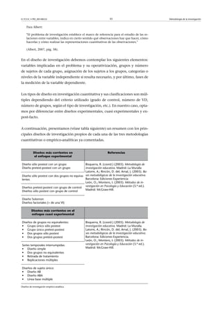 © FUOC • PID_00148555                                              35                                Metodología de la investigación


     Para Albert:

     El problema de investigación establece el marco de referencia para el estudio de las re-
     laciones entre variables, indica en cierto sentido qué observaciones hay que hacer, cómo
     hacerlas y cómo realizar las representaciones cuantitativas de las observaciones.

     (Albert, 2007, pág. 58).


En el diseño de investigación debemos contemplar los siguientes elementos:
variables implicadas en el problema y su operativización, grupos y número
de sujetos de cada grupo, asignación de los sujetos a los grupos, categorías o
niveles de la variable independiente si resulta necesario, y por último, fases de
la medición de la variable dependiente.


Los tipos de diseño en investigación cuantitativa y sus clasificaciones son múl-
tiples dependiendo del criterio utilizado (grado de control, número de VD,
número de grupos, según el tipo de investigación, etc.). En nuestro caso, opta-
mos por diferenciar entre diseños experimentales, cuasi experimentales y ex-
post-facto.


A continuación, presentamos (véase tabla siguiente) un resumen con los prin-
cipales diseños de investigación propios de cada una de las tres metodologías
cuantitativas o empírico-analíticas ya comentadas.


            Diseños más corrientes en                             Referencias
            el enfoque experimental

Diseño sólo postest con un grupo              Bisquerra, R. (coord.) (2003). Metodología de
Diseño pretest-postest con un grupo           investigación educativa. Madrid: La Muralla
                                              Latorre, A.; Rincón, D. del; Arnal, J. (2003). Ba-
Diseño sólo postest con dos grupos no equiva- ses metodológicas de la investigación educativa.
lentes                                        Barcelona: Ediciones Experiencia
                                              León, O.; Montero, I. (2003). Métodos de in-
                                              vestigación en Psicología y Educación (3.ª ed.).
Diseños pretest-postest con grupo de control
Diseños sólo postest con grupo de control     Madrid: McGraw-Hill.
                                               
Diseño Solomon
Diseños factoriales (+ de una VI)

          Diseños más corrientes en el           
          enfoque cuasi experimental

Diseños de grupos no equivalentes:              Bisquerra, R. (coord.) (2003). Metodología de
• Grupo único sólo postest                      investigación educativa. Madrid: La Muralla.
• Grupo único pretest-postest                   Latorre, A.; Rincón, D. del; Arnal, J. (2003). Ba-
• Dos grupos sólo postest                       ses metodológicas de la investigación educativa.
• Dos grupos pretest-postest                    Barcelona: Ediciones Experiencia.
                                                León, O.; Montero, I. (2003). Métodos de in-
Series temporales interrumpidas:                vestigación en Psicología y Educación (3.ª ed.).
• Diseño simple                                 Madrid: McGraw-Hill.
• Dos grupos no equivalentes
• Retirada de tratamiento
• Replicaciones múltiples

Diseños de sujeto único:
• Diseño AB
• Diseño ABA
• Línea base múltiple

Diseños de investigación empírico-analítica.
 