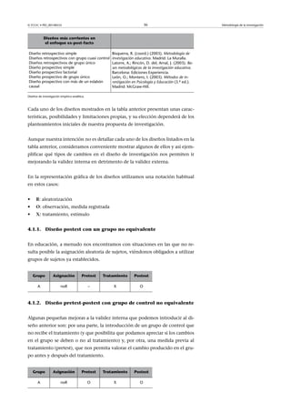 © FUOC • PID_00148555                                                       36                              Metodología de la investigación



            Diseños más corrientes en                   
             el enfoque ex-post-facto

Diseño retrospectivo simple                            Bisquerra, R. (coord.) (2003). Metodología de
Diseños retrospectivos con grupo cuasi control         investigación educativa. Madrid: La Muralla.
Diseños retrospectivos de grupo único                  Latorre, A.; Rincón, D. del; Arnal, J. (2003). Ba-
Diseño prospectivo simple                              ses metodológicas de la investigación educativa.
Diseño prospectivo factorial                           Barcelona: Ediciones Experiencia.
Diseño prospectivo de grupo único                      León, O.; Montero, I. (2003). Métodos de in-
Diseño prospectivo con más de un eslabón               vestigación en Psicología y Educación (3.ª ed.).
causal                                                 Madrid: McGraw-Hill.

Diseños de investigación empírico-analítica.



Cada uno de los diseños mostrados en la tabla anterior presentan unas carac-
terísticas, posibilidades y limitaciones propias, y su elección dependerá de los
planteamientos iniciales de nuestra propuesta de investigación.


Aunque nuestra intención no es detallar cada uno de los diseños listados en la
tabla anterior, consideramos conveniente mostrar algunos de ellos y así ejem-
plificar qué tipos de cambios en el diseño de investigación nos permiten ir
mejorando la validez interna en detrimento de la validez externa.


En la representación gráfica de los diseños utilizamos una notación habitual
en estos casos:


•     R: aleatorización
•     O: observación, medida registrada
•     X: tratamiento, estímulo


4.1.1. Diseño postest con un grupo no equivalente


En educación, a menudo nos encontramos con situaciones en las que no re-
sulta posible la asignación aleatoria de sujetos, viéndonos obligados a utilizar
grupos de sujetos ya establecidos.


    Grupo          Asignación            Pretest   Tratamiento      Postest

       A                 noR                   –           X            O



4.1.2. Diseño pretest-postest con grupo de control no equivalente


Algunas pequeñas mejoras a la validez interna que podemos introducir al di-
seño anterior son: por una parte, la introducción de un grupo de control que
no recibe el tratamiento (y que posibilita que podamos apreciar si los cambios
en el grupo se deben o no al tratamiento) y, por otra, una medida previa al
tratamiento (pretest), que nos permita valorar el cambio producido en el gru-
po antes y después del tratamiento.


    Grupo          Asignación            Pretest   Tratamiento      Postest

       A                 noR                   O           X            O
 