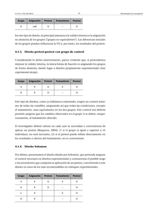 © FUOC • PID_00148555                                         37                     Metodología de la investigación



   Grupo       Asignación       Pretest   Tratamiento   Postest

      B             noR           O            –          O



En este tipo de diseño, la principal amenaza a la validez interna es la asignación
no aleatoria de los grupos (grupos no equivalentes). Las diferencias iniciales
de los grupos pueden influenciar la VD y, por tanto, los resultados del postest.


4.1.3. Diseño pretest-postest con grupo de control


Considerando lo dicho anteriormente, parece evidente que, si pretendemos
mejorar la validez interna, la única forma de hacerlo es asignando los grupos
de forma aleatoria, dando lugar a diseños propiamente experimentales (true
experimental design)


   Grupo       Asignación       Pretest   Tratamiento   Postest

      A                 R         O           X           O

      B                 R         O            –          O



Este tipo de diseños, como ya habíamos comentado, exigen un control máxi-
mo de todas las variables, asegurando así que todas las condiciones, excepto
el tratamiento, sean equivalentes en los dos grupos. Este control nos debería
permitir asegurar que los cambios observados en el grupo A se deben, inequí-
vocamente, al tratamiento ofrecido.


El investigador deberá valorar en cada caso la necesidad o conveniencia de
aplicar un pretest (Bisquerra, 2004): (1 si el grupo es igual o superior a 15
individuos, no será necesario; (2) si el pretest puede influir directamente en
los resultados o efectos del tratamiento, no es conveniente.


4.1.4. Diseño Solomon


Por último, presentamos el diseño ideado por Solomón, que pretende asegurar
el control necesario en diseños experimentales y contrarrestar el posible sesgo
e inconvenientes que comporta la aplicación de un pretest, convirtiendo a este
diseño en unos de los más recomendables en enfoques experimentales.


   Grupo       Asignación       Pretest   Tratamiento   Postest

      A                 R         O           X           O

      B                 R         O            –          O

      C                 R                     X           O

     D                  R                      –          O
 