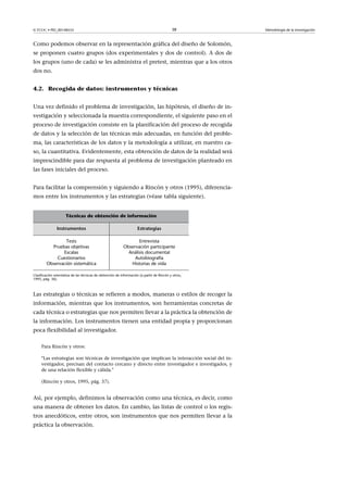 © FUOC • PID_00148555                                                                      38        Metodología de la investigación



Como podemos observar en la representación gráfica del diseño de Solomón,
se proponen cuatro grupos (dos experimentales y dos de control). A dos de
los grupos (uno de cada) se les administra el pretest, mientras que a los otros
dos no.


4.2. Recogida de datos: instrumentos y técnicas


Una vez definido el problema de investigación, las hipótesis, el diseño de in-
vestigación y seleccionada la muestra correspondiente, el siguiente paso en el
proceso de investigación consiste en la planificación del proceso de recogida
de datos y la selección de las técnicas más adecuadas, en función del proble-
ma, las características de los datos y la metodología a utilizar, en nuestro ca-
so, la cuantitativa. Evidentemente, esta obtención de datos de la realidad será
imprescindible para dar respuesta al problema de investigación planteado en
las fases iniciales del proceso.


Para facilitar la comprensión y siguiendo a Rincón y otros (1995), diferencia-
mos entre los instrumentos y las estrategias (véase tabla siguiente).


                     Técnicas de obtención de información

               Instrumentos                                         Estrategias

                Tests                                             Entrevista
          Pruebas objetivas                                Observación participante
               Escalas                                       Análisis documental
            Cuestionarios                                       Autobiografía
        Observación sistemática                               Historias de vida

Clasificación orientativa de las técnicas de obtención de información (a partir de Rincón y otros,
1995, pág. 36).



Las estrategias o técnicas se refieren a modos, maneras o estilos de recoger la
información, mientras que los instrumentos, son herramientas concretas de
cada técnica o estrategias que nos permiten llevar a la práctica la obtención de
la información. Los instrumentos tienen una entidad propia y proporcionan
poca flexibilidad al investigador.

     Para Rincón y otros:

     Las estrategias son técnicas de investigación que implican la interacción social del in-
     vestigador, precisan del contacto cercano y directo entre investigador e investigados, y
     de una relación flexible y cálida.

     (Rincón y otros, 1995, pág. 37).


Así, por ejemplo, definimos la observación como una técnica, es decir, como
una manera de obtener los datos. En cambio, las listas de control o los regis-
tros anecdóticos, entre otros, son instrumentos que nos permiten llevar a la
práctica la observación.
 