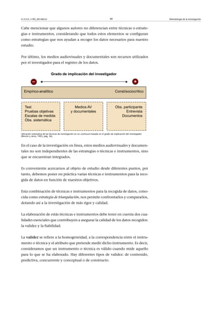 © FUOC • PID_00148555                                                                   39                                  Metodología de la investigación



Cabe mencionar que algunos autores no diferencian entre técnicas o estrate-
gias e instrumentos, considerando que todos estos elementos se configuran
como estrategias que nos ayudan a recoger los datos necesarios para nuestro
estudio.


Por último, los medios audiovisuales y documentales son recursos utilizados
por el investigador para el registro de los datos.




Ubicación orientativa de las técnicas de investigación en un contínuum basado en el grado de implicación del investigador
(Rincón y otros, 1995, pág. 36).



En el caso de la investigación en línea, estos medios audiovisuales y documen-
tales no son independientes de las estrategias o técnicas e instrumentos, sino
que se encuentran integrados.


Es conveniente acercarnos al objeto de estudio desde diferentes puntos, por
tanto, debemos poner en práctica varias técnicas e instrumentos para la reco-
gida de datos en función de nuestros objetivos.


Esta combinación de técnicas e instrumentos para la recogida de datos, cono-
cida como estrategia de triangulación, nos permite confrontarlos y compararlos,
dotando así a la investigación de más rigor y calidad.


La elaboración de estás técnicas e instrumentos debe tener en cuenta dos cua-
lidades esenciales que contribuyen a asegurar la calidad de los datos recogidos:
la validez y la fiabilidad.


Lavalidez se refiere a la homogeneidad, a la correspondencia entre el instru-
mento o técnica y el atributo que pretende medir dicho instrumento. Es decir,
consideramos que un instrumento o técnica es válido cuando mide aquello
para lo que se ha elaborado. Hay diferentes tipos de validez: de contenido,
predictiva, concurrente y conceptual o de constructo.
 