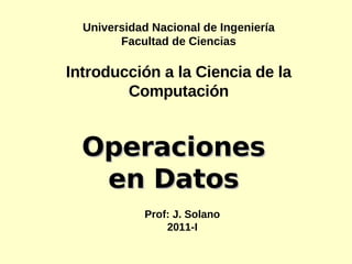 OperacionesOperaciones
en Datosen Datos
Prof: J. Solano
2011-I
Universidad Nacional de Ingeniería
Facultad de Ciencias
Introducción a la Ciencia de la
Computación
 