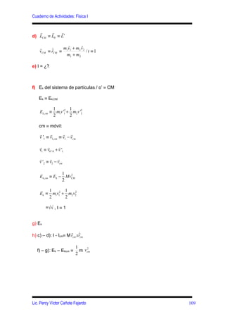 Cuaderno de Actividades: Física I


   r     r     r
d) LCM ≡ L0' ≡ L′
                r       r
    r      ≡ m1v1 + m2 v 2 / t ≡ 1
          r
    vCM ≡ rCM
               m1 + m2

e) I = ¿?



f) Ek del sistema de partículas / o’ ≡ CM

    Ek ≡ Ek,CM

               1         1
    Ek ,cm ≡     m1v '1 + m2v '2
                      2        2

               2         2

    cm ≡ móvil:
    r      r       r r
    v '1 ≡ v1,cm ≡ v1 − vcm

    r r            r
    v1 ≡ v0′ / 0 + v '1

    r      r r
    v '2 ≡ v2 − vcm

                 1
    Ek ,cm ≡ Ek − MvCM
                    2

                 2

            1        1
    Ek ≡      m1v12 + m2 v2
                          2

            2        2

        =√√ , t ≡ 1


g) Ek
                       r r  
h) c) – d): I - Icm≡ M rcm xrcm

                            1     2
   f) – g): Ek – Ekicm ≡      m v cm
                            2




Lic. Percy Víctor Cañote Fajardo            109
 