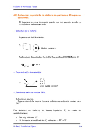 Cuaderno de Actividades: Física I



4,8) Aplicación importante de sistema de partículas: Choques o
     colisiones.

        El fenómeno es muy importante puesto que nos permite acceder a
        conocimiento valioso acerca de,


→ Estructura de la materia:


        Experimento de E Rutherford


        α

                                         Modelo planetario



        Aceleradores de partículas: AL de Stanford, anillo del CERN (Teoría M)


            P                P: INF n
                1012 eV


→ Caracterización de materiales:


                                        e=√
                                        θi=√
        µ
                                        θr=√
                                        µ : se puede conocer!


→ Eventos de extinción masiva, EEM


   Extinción de saurios.
    Desaparición de la especie humana: colisión con asteroide masivo para
   2027.

                                                  r
Este fenómeno es producido por fuerzas impulsivas FI , las cuales se
caracterizan por:

    -   Ser muy intensas 103-4         r
    -   ∆t: tiempo de actuación de los FIr del orden ∼ 10-3 a 10-4


Lic. Percy Víctor Cañote Fajardo                                             110
 