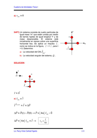 Cuaderno de Actividades: Física I



d)   vcm ≡ 0




S4P7) Un sistema consiste de cuatro partículas de               Y
      igual masa “m” que están unidas por medio
      de barras rígidas de igual longitud “l” y de      m
      masa despreciable. El sistema está
                                                            l
      inicialmente en reposo sobre una superficier
      horizontal lisa. Se aplica un impulso I ,                           X
                                   r
      como se indica en la figura, I = I i , para t    r
      = 0. Determine:                                   I
                                     r
             a) La velocidad del CM, r      .
                                       cm
                                                  r
             b) La velocidad angular del sistema, w .


SOLUCION:


         y

                           m
     0         x

                       l   cm

                   r
                   I

     ˆ
I ≡ Ii
     r     r
a)   vcm ≡ ?
r FR , EXT r
  r              r
I         ≡ I ≡ ∆P

 r r         r       r         r     r
∆P ≡ P(t ) − P (0) → P ≡ { 4m} vcm − 0

 r               r                         r
           r
∆P ≡ { 4m} vcm ≡ I →                r
                                    vcm ≡
                                           I
                                          4m



Lic. Percy Víctor Cañote Fajardo                                    119
 