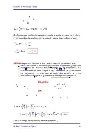 Cuaderno de Actividades: Física I




                         l
                                 V
              A
                     M

         1
EKA ≡      mv 2 ≡ E pgB ≡ mg (2l ) → v ≡ 4lg
         2

Con lo cual para que la esfera pueda completar la vuelta se requerirá, V > 2 gl
                                                                     r uur
, y conjugando esta condición con la ecuación que se desprende de L ≡ cte ,

 m              mv
   v ≡ MV → V ≡
 2              2M

    mv                        4M
→      > 2 gl →          v>
                               m
                                     gl
    2M




S4P10) Una granada de masa M está cayendo con una velocidad v0, y se
       halla a una altura h, cuando explota en dos fragmentos iguales que
       inicialmente se mueven horizontalmente en el sistema-CM. La
                                             2
       explosión tiene un valor Q igual a Mv0 . Determine los puntos donde
       los fragmentos chocarán con el suelo con relación al punto
       directamente debajo de la granada en el momento de la explosión.


                                          SOLUCION:
    y                                                                   M/2     M/2
     h         M                                                  -v’                 v’
                    v0                                                   CM
                                          CM:

                    x0                x
                                                              R            x0           P



r r        M             M    
p' ≡ 0:0 ≡         v1 '−       v2 ' → v1 ' ≡ v2 ' ≡ v '
            2             2   

                    1 M         1 M          M
          Q ≡ M v0 ≡ 
                 2
                          (v ') + 
                                2
                                        (v ') ≡
                                              2
                                                   (v ') 2 →                     v ' ≡ 2v0
                    2 2         2 2          2

Ahora, el tiempo de movimiento de los fragmentos, t,


Lic. Percy Víctor Cañote Fajardo                                                             121
 