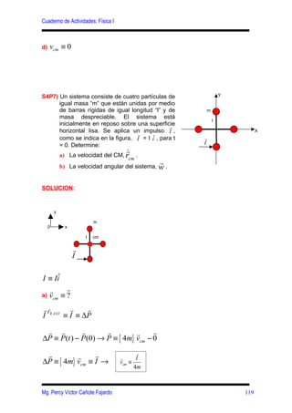 Cuaderno de Actividades: Física I



d)   vcm ≡ 0




S4P7) Un sistema consiste de cuatro partículas de               Y
      igual masa “m” que están unidas por medio
      de barras rígidas de igual longitud “l” y de      m
      masa despreciable. El sistema está
                                                            l
      inicialmente en reposo sobre una superficier
      horizontal lisa. Se aplica un impulso I ,                           X
                                   r
      como se indica en la figura, I = I i , para t    r
      = 0. Determine:                                   I
                                     r
             a) La velocidad del CM, r      .
                                       cm
                                                  r
             b) La velocidad angular del sistema, w .


SOLUCION:


         y

                           m
     0         x

                       l   cm

                   r
                   I

     ˆ
I ≡ Ii
     r     r
a)   vcm ≡ ?
r FR , EXT r
  r              r
I         ≡ I ≡ ∆P

 r r         r       r         r     r
∆P ≡ P(t ) − P (0) → P ≡ { 4m} vcm − 0

 r               r                         r
           r
∆P ≡ { 4m} vcm ≡ I →                r
                                    vcm ≡
                                           I
                                          4m



Mg. Percy Víctor Cañote Fajardo                                     119
 