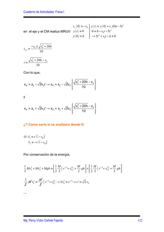 Cuaderno de Actividades: Física I



                               v y ( 0 ) ≡ −v0  y ( t ) ≡ y ( 0 ) + v y (0)t − 5t 2
                                               
en el eje y el CM realiza MRUV y ( t ) ≡ 0  0 ≡ h − v0t − 5t
                                                                      2


                               y ( 0 ) ≡ h  → 5t 2 + v0t − h ≡ 0
                                               

         −v0 ± v0 + 20h
                 2

t1,2   ≡
               10

        v0 + 20h − v0
         2

t≡
            10

Con lo que,

                                  v 2 + 20h − v 
                                               0
xR ≡ x0 − 2v 0t → xR ≡ x0 − 2v 0  0             
                                        10      
                                                

y

                                  v 2 + 20h − v 
                                               0 
xR ≡ x0 + 2v 0t → xR ≡ x0 + 2v 0  0              
                                        10       
                                                 


¿? Como seria si se analizara desde O


    r
O : v1 ≡ v ' i − v0 ˆ
             ˆ      j
    r
    v2 ≡ −v ' i − v0 ˆ
               ˆ      j


Por conservación de la energía,


                    1 M
1
2
  Mv0 + Mv0 + Mgh ≡ 
    2     2

                    2 2
                         { v ' 2 + v02 } + M gh +  1 M { v ' 2 + v02 } + M gh
                                           2    2 2
                                                                         2   
                                                                               

 3        M
 2
   M v0 ≡
      2

          2
            { v ' 2 + v02 } → 2v02 ≡ v ' 2→ v ' ≡ 2 v0
…




Mg. Percy Víctor Cañote Fajardo                                                        122
 