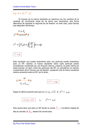Cuaderno de Actividades: Física I


                  (          )
                rF r
                  r
4,3)      R ≡ R I R, p

       El impulso de la fuerza resultante se relaciona con los cambios de la
cantidad de movimiento lineal de tal forma que tendríamos otra forma
alternativa de expresar la segunda ley de Newton, en este caso, para fuerzas
que dependen del tiempo.

               r
           F ≡ FR
rFr                     r
I         1 partícula   p


              r            r
    r
                         dp     r
I   FR
          ≡ ∫ FR dt ≡ ∫   dt ≡ ∆p
                         dt 

    rr     r
    I F ≡ ∆p



Este resultado que puede entenderse para una partícula puede extenderse
para un SP, veamos, la fuerza resultante sobre cada partícula podría
considerarse constituida por una fracción interna y externa, la parte interna de
estas fuerzas, es decir, entre las partículas del SP, se cancelarían en estricto
cumplimiento de la Tercera Ley de Newton, quedando solo la fuerza resultante
externa actuando sobre el SP, por lo tanto,


                 SP
         rFr              r
         I R r            p                           rFr
                                                                   r
                  r                                   I R , EXT ≡ ∆p
             FR ≡ FR ,EXT


                                               r      r      uur       r FR , EXT r
                                                                         r
Según la última ecuación para que el p ≡ pSP ≡ cte el                  I         ≡o,

                  r   r     uur                    r FR ,EXT r
                                                     r
                  p ≡ pSP ≡ cte          ←         I        ≡o

                                                 r
Esto quiere decir que para un SP donde no exista FR , EXT o el efecto integral de
                            r
ella se cancele, el         pSP   deberá de conservarse.




Mg. Percy Víctor Cañote Fajardo                                                        101
 