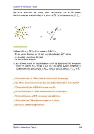 Cuaderno de Actividades: Física I

De estos resultados se puede inferir rápidamente que le SP puede
                                                                       r
reemplazarse por una partícula con la masa del SP, M, moviéndose según rcm ,




  r            r    r
  FR           p ≡ mv                                   r
                                                        FR ,CM
                                          r
                                          vCM
                  mi
                                    ≡
                                               M   CM



Observaciones:

i) Ahora, si i → ∞: SP continuo ≡ cuerpo (CR): Σ→∫
   En las sumas discretas las mi son reemplazadas por        ρ dv , donde
  ρ : densidad volumétrica de masa
  dv: elemento de volumen

ii) En muchos casos es recomendable hacer la descripción del fenómeno
    desde el sistema CM, debido a que las ecuaciones pueden simplificarse
                                                                      r
                                        r                                 r
    sustancialmente ,por ejemplo, la    vCM   siempre es cero, esto es,   v 'CM ≡ 0 .


¿? Como describo el CM en base a simetrías del SP (cuerpo)

¿? El CM da información acerca de como esta distribuida la masa del SP

¿? Se puede calcular el CM de manera sencilla

¿? Como interviene el CM en el movimiento de los cuerpos

¿? Como utilizamos el CM en nuestra vida cotidiana

¿? Intervendrá en CM en otros campos de la Física

¿? Se usara CM tecnológicamente




Mg. Percy Víctor Cañote Fajardo                                                    103
 