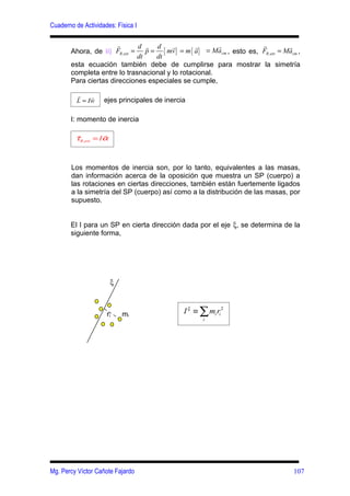 Cuaderno de Actividades: Física I

                       r      d r d     r       r      r              r          r
       Ahora, de ii) FR ,ext = p = { mv } = m { a} = Ma cm , esto es, FR ,ext = Macm ,
                              dt  dt
       esta ecuación también debe de cumplirse para mostrar la simetría
       completa entre lo trasnacional y lo rotacional.
       Para ciertas direcciones especiales se cumple,

          r    r
          L = Iw     ejes principales de inercia

       I: momento de inercia

          r          r
         τ R ,ext = I α



        Los momentos de inercia son, por lo tanto, equivalentes a las masas,
        dan información acerca de la oposición que muestra un SP (cuerpo) a
        las rotaciones en ciertas direcciones, también están fuertemente ligados
        a la simetría del SP (cuerpo) así como a la distribución de las masas, por
        supuesto.


       El I para un SP en cierta dirección dada por el eje ξ, se determina de la
       siguiente forma,




                          ξ



                      ri      mi               I ξ ≡ ∑ mi ri 2
                                                      i




Mg. Percy Víctor Cañote Fajardo                                                    107
 