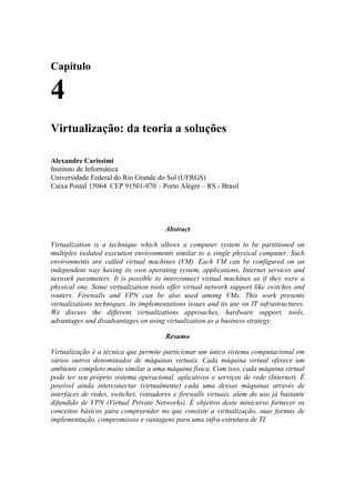 Capítulo

4
Virtualização: da teoria a soluções

Alexandre Carissimi
Instituto de Informática
Universidade Federal do Rio Grande do Sul (UFRGS)
Caixa Postal 15064 CEP 91501-970 – Porto Alegre – RS - Brasil




                                        Abstract

Virtualization is a technique which allows a computer system to be partitioned on
multiples isolated execution environments similar to a single physical computer. Such
environments are called virtual machines (VM). Each VM can be configured on an
independent way having its own operating system, applications, Internet services and
network parameters. It is possible to interconnect virtual machines as if they were a
physical one. Some virtualization tools offer virtual network support like switches and
routers. Firewalls and VPN can be also used among VMs. This work presents
virtualizations techniques, its implementations issues and its use on IT infrastructures.
We discuss the different virtualizations approaches, hardware support, tools,
advantages and disadvantages on using virtualization as a business strategy.

                                        Resumo

Virtualização é a técnica que permite particionar um único sistema computacional em
vários outros denominados de máquinas virtuais. Cada máquina virtual oferece um
ambiente completo muito similar a uma máquina física. Com isso, cada máquina virtual
pode ter seu próprio sistema operacional, aplicativos e serviços de rede (Internet). É
possível ainda interconectar (virtualmente) cada uma dessas máquinas através de
interfaces de redes, switches, roteadores e firewalls virtuais, além do uso já bastante
difundido de VPN (Virtual Private Networks). É objetivo deste minicurso fornecer os
conceitos básicos para compreender no que consiste a virtualização, suas formas de
implementação, compromissos e vantagens para uma infra-estrutura de TI.
 