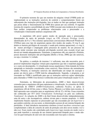 182                     26º Simpósio Brasileiro de Redes de Computadores e Sistemas Distribuídos


        O primeiro teorema diz que um monitor de máquina virtual (VMM) pode ser
implementado se as instruções sensíveis de controle e comportamentais forem um
subconjunto das instruções privilegiadas. Isso se traduz no fato que qualquer instrução
que possa afetar o funcionamento da VMM deve passar por seu controle. O segundo
teorema diz respeito a possibilidade de uma VMM executar uma instância de si mesma.
Para melhor compreender os problemas relacionados com o processador e a
virtualização é interessante analisar a arquitetura x86.

        A arquitetura x86 provê quatro modos de operação para o processador,
denominados de anéis de proteção (rings) ou CPL (Current Privilege Level),
identificados de 0 a 3. Nos sistemas operacionais convencionais (Microsoft Windows e
UNIXes) para esse tipo de arquitetura apenas dois modos são usados. O ring 0, que
detém os maiores privilégios de execução, é usado pelo sistema operacional, e o ring 3,
de menor privilégio é empregado pelos processos de usuário. Se um processo de
usuário tentar executar uma instrução privilegiada ocorrerá uma exceção (trap) que
deverá ser tratada adequadamente. Entretanto, a arquitetura x86, em especial o Pentium,
possui dezessete instruções não privilegiadas [Robin e Irvine, 2000] que são sensíveis,
ou seja, o teorema 1 é violado.

       Na prática, a condição do teorema 1 é suficiente, mas não necessária, pois é
possível implementar máquinas virtuais para arquiteturas que não o respeitam pagando-
se o custo em desempenho. A virtualização nessas arquiteturas é feita tratando de forma
apropriada as instruções consideradas como sensíveis. Duas técnicas são normalmente
usadas. Primeira, as instruções sensíveis são identificadas em tempo de execução e
geram um desvio para a VMM tratá-las adequadamente. Segunda, o programa a ser
executado na VMM é modificado para que as instruções sensíveis sejam substituídas
para chamadas a VMM. Essa técnica é conhecida como para-virtualização (seção 4.2.3).

        Entretanto, os fabricantes de processadores, AMD e Intel, desenvolveram
extensões para a arquitetura x86 para suportarem a virtualização. As extensões da AMD,
denominada de AMD-V (AMD-Virtualization), codinome Pacífica, se aplica às
arquiteturas x86 de 64 bits como o Athon, Turion, Phenom e as linhas mais recentes. A
Intel apresenta suas extensões para as arquiteturas x86 de 32 e 64 bits. Essas extensões
são conhecidas por IVT (Intel Virtualization Technology) ou pelo seu codinome,
Vanderpool. As soluções da AMD e da Intel foram desenvolvidas independentemente
uma da outra e são incompatíveis, embora sirvam para o mesmo propósito. A AMD
implementa funções especiais no processador que são executadas por um hypervisor e
que podem controlar, em seu nome, se determinados acessos de um sistema hóspede são
permitidos. A Intel introduziu mecanismos similares (virtual machines extensions) que
complementam a idéia do conceito de anéis de proteção com dois novos modos: root e
não-root. Esses modos são controlados pelo hypervisor (que executa em modo root) e
que pode transferir a execução de um sistema operacional hóspede para o modo não-
root no qual instruções do anel zero são executadas sem risco para o sistema.
 