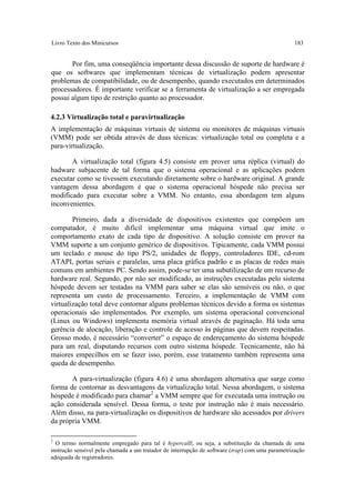 Livro Texto dos Minicursos                                                                       183


       Por fim, uma conseqüência importante dessa discussão de suporte de hardware é
que os softwares que implementam técnicas de virtualização podem apresentar
problemas de compatibilidade, ou de desempenho, quando executados em determinados
processadores. É importante verificar se a ferramenta de virtualização a ser empregada
possui algum tipo de restrição quanto ao processador.

4.2.3 Virtualização total e paravirtualização
A implementação de máquinas virtuais de sistema ou monitores de máquinas virtuais
(VMM) pode ser obtida através de duas técnicas: virtualização total ou completa e a
para-virtualização.

       A virtualização total (figura 4.5) consiste em prover uma réplica (virtual) do
hadware subjacente de tal forma que o sistema operacional e as aplicações podem
executar como se tivessem executando diretamente sobre o hardware original. A grande
vantagem dessa abordagem é que o sistema operacional hóspede não precisa ser
modificado para executar sobre a VMM. No entanto, essa abordagem tem alguns
inconvenientes.

        Primeiro, dada a diversidade de dispositivos existentes que compõem um
computador, é muito difícil implementar uma máquina virtual que imite o
comportamento exato de cada tipo de dispositivo. A solução consiste em prover na
VMM suporte a um conjunto genérico de dispositivos. Tipicamente, cada VMM possui
um teclado e mouse do tipo PS/2, unidades de floppy, controladores IDE, cd-rom
ATAPI, portas seriais e paralelas, uma placa gráfica padrão e as placas de redes mais
comuns em ambientes PC. Sendo assim, pode-se ter uma subutilização de um recurso de
hardware real. Segundo, por não ser modificado, as instruções executadas pelo sistema
hóspede devem ser testadas na VMM para saber se elas são sensíveis ou não, o que
representa um custo de processamento. Terceiro, a implementação de VMM com
virtualização total deve contornar alguns problemas técnicos devido a forma os sistemas
operacionais são implementados. Por exemplo, um sistema operacional convencional
(Linux ou Windows) implementa memória virtual através de paginação. Há toda uma
gerência de alocação, liberação e controle de acesso às páginas que devem respeitadas.
Grosso modo, é necessário “converter” o espaço de endereçamento do sistema hóspede
para um real, disputando recursos com outro sistema hóspede. Tecnicamente, não há
maiores empecilhos em se fazer isso, porém, esse tratamento também representa uma
queda de desempenho.

       A para-virtualização (figura 4.6) é uma abordagem alternativa que surge como
forma de contornar as desvantagens da virtualização total. Nessa abordagem, o sistema
hóspede é modificado para chamar2 a VMM sempre que for executada uma instrução ou
ação considerada sensível. Dessa forma, o teste por instrução não é mais necessário.
Além disso, na para-virtualização os dispositivos de hardware são acessados por drivers
da própria VMM.

2
  O termo normalmente empregado para tal é hypercalll, ou seja, a substituição da chamada de uma
instrução sensível pela chamada a um tratador de interrupção de software (trap) com uma parametrização
adequada de registradores.
 