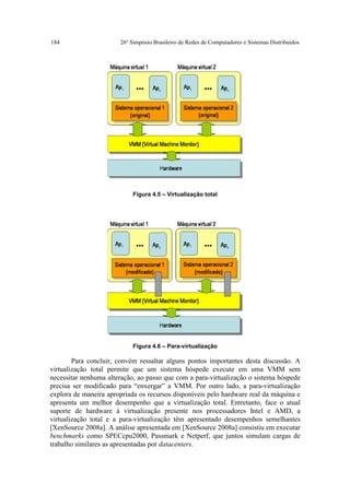 184                    26º Simpósio Brasileiro de Redes de Computadores e Sistemas Distribuídos




                            Figura 4.5 – Virtualização total




                            Figura 4.6 – Para-virtualização

        Para concluir, convém ressaltar alguns pontos importantes desta discussão. A
virtualização total permite que um sistema hóspede execute em uma VMM sem
necessitar nenhuma alteração, ao passo que com a para-virtualização o sistema hóspede
precisa ser modificado para “enxergar” a VMM. Por outro lado, a para-virtualização
explora de maneira apropriada os recursos disponíveis pelo hardware real da máquina e
apresenta um melhor desempenho que a virtualização total. Entretanto, face o atual
suporte de hardware à virtualização presente nos processadores Intel e AMD, a
virtualização total e a para-virtualização têm apresentado desempenhos semelhantes
[XenSource 2008a]. A análise apresentada em [XenSource 2008a] consistiu em executar
benchmarks como SPECcpu2000, Passmark e Netperf, que juntos simulam cargas de
trabalho similares as apresentadas por datacenters.
 