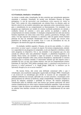 Livro Texto dos Minicursos                                                                       185


4.2.4 Emulação, simulação e virtualização
Ao iniciar o estudo sobre virtualização, há dois conceitos que normalmente aparecem:
simulação e emulação. Simulação, de acordo com dicionário Houaiss da língua
portuguesa, é o ato de representar com semelhanças certos aspectos de; imitar ou
fingir. Sob o ponto de vista computacional, um sistema físico, ou abstrato, pode ser
descrito através de um modelo matemático que representa certas características chaves
para o entendimento de seu comportamento ou funcionamento. Um simulador é um
programa que implementa um modelo de sistema recebendo parâmetros de entrada e
condições iniciais de contorno e serve para auxiliar na predição e análise de
comportamento do sistema simulado. A simulação computacional tem sido uma técnica
bastante importante em várias áreas como física, química, geociências, biologia, entre
outras. Um tipo especial de simulação é a interativa, onde um agente externo humano
participa do laço de simulação introduzindo eventos e reações que servem como
parâmetros de entrada para um modelo. Esse é o caso de simuladores de vôo, de
pilotagem e da maioria dos jogos de computadores.

        Já emulação, também segundo o Houaiss, em um de seus sentidos, é o esforço
para imitar ou tentar seguir o exemplo de alguém. Em termos computacionais, entende-
se a capacidade de um programa de computador, ou de um dispositivo eletrônico, imitar
outro programa ou dispositivo. Em si, um emulador é um programa que cria uma
camada de software entre uma plataforma3 hóspede e a plataforma hospedeira a ser
imitada. Dessa forma, um emulador é capaz de executar os mesmos programas do
sistema original (hóspede) sobre outro sistema (hospedeiro), reproduzindo os mesmos
resultados para as mesmas entradas. É interessante salientar que não importa como o
emulador faz isso, ou seja, seus estados internos, mas sim seu comportamento externo.
Entretanto, R. Jain [Jain, 1991] define emulação como “a simulation using hardware or
firmware is called emulation” e A. Singh [Singh, 2008] diz “a simulator can be
informally thought of as an accurate emulator”.

        Da mesma forma, não existe uma definição consensual sobre o que é
virtualização, uma usualmente empregada é aquela dada em [Singh, 2008]: virtualização
é um framework ou metodologia para dividir os recursos de um computador em
múltiplos ambientes de execução, aplicando um, ou mais conceitos, e tecnologias como
particionamento de software ou hardware, tempo compartilhado, simulação completa ou
parcial da máquina, emulação e qualidade de serviços. De maneira pragmática,
virtualização pode ser definida como uma técnica que permite particionar um único
sistema computacional em vários outros sistemas totalmente separados. Cada um desses
sistemas é capaz de oferecer um ambiente, denominado de máquina virtual, que estende
ou substitui uma interface existente de modo a imitar o comportamento de um outro
sistema.




3
  Por plataforma se entende o conjunto composto pelo hardware e software de um sistema computacional,
incluindo seu sistema operacional.
 