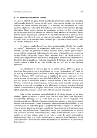 Livro Texto dos Minicursos                                                           187


4.3.1 Virtualização de serviços Internet
Os serviços Internet, em geral, foram, e ainda são, concebidos usando uma arquitetura
multi-camadas (multi-tier system architecture). Nesse tipo de solução, um serviço é
dividido em várias unidades funcionais e as mesmas são distribuídas em várias
máquinas objetivando uma série de benefícios, entre outros, balanceamento de carga,
tolerância a falhas, reaproveitamento de servidores e serviços, etc. Um exemplo disso
são os servidores web que acessam um banco de dados. O banco de dados não precisa
estar na mesma máquina que o servidor web. Havendo um servidor de banco de dados
único, tanto o servidor web como um outro serviço qualquer pode usufruí-lo. Assim não
se replica o serviço de banco de dados e se evita que o servidor web atue também como
um servidor de banco de dados.

        No entanto, essa abordagem trouxe como contra-partida a filosofia “um servidor
por serviço”. Rapidamente, os responsáveis pelas áreas de TI se deram conta do
problema (e custo) em gerenciar diferentes máquinas físicas, mesmo que tivessem o
mesmo sistema operacional. Além disso, há problemas relacionados com consumo de
energia elétrica, refrigeração, espaço físico, segurança física, etc. Nesse contexto, a
virtualização surge como uma possibilidade de agregar os benefícios da componetização
de sofware com a redução dos custos de manutenção de hardware e software. Assim, é
possível manter a idéia de um “um servidor por serviço” sem ter um hardware
específico.

        Essa abordagem é reforçada pela lei de Zipf [Adamic, 2008] que pode ser
sintetizada da seguinte forma: a freqüência de um evento é proporcional a x−α, onde x é
um ranking de comparação de um evento a outro. Alguns estudos [Breslau, Cao, Fan,
Philips e Shenker, 2008] mostraram que a freqüência de acesso a servidores web e
outros serviços Internet seguem uma distribuição Zipfian, o que, na prática, se traduz
pelo fato de que a maioria dos acessos a serviços Internet é para uma minoria deles.
Portanto, conclui-se que uma minoria de serviços está ativa enquanto a maioria está
bloqueada a espera de requisições, o que, claramente, representa um desperdício de
recursos. Para exemplificar, imagine, entre outros, o uso dos servidores de autenticação,
DHCP, impressão, arquivos, e-mail, web e DNS em sua rede corporativa.

        Então por que não pensar na possibilidade de pôr vários serviços em um único
servidor? Apesar de possível, e muitas vezes, ser feito dessa forma, essa solução traz
inconvenientes. Primeiro, não há como fazer isso se os serviços executam sobre
sistemas operacionais diferentes. Segundo, quanto mais serviços se têm em um mesmo
sistema, mais se aumenta à chance de um deles apresentar uma vulnerabilidade. Se essa
vulnerabilidade for explorada, pode-se comprometer todo o conjunto de serviços ao
invés de apenas àquele que apresenta o problema. Nesse contexto, a virtualização surge
como uma solução interessante. É possível se instalar uma máquina virtual por serviço,
com todas essas máquinas virtuais executando sobre o mesmo hardware físico. Assim se
mantêm os serviços isolados entre si, se reduz o custo de manter computadores
adicionais específicos e se evita a subutilização do hardware. Essa abordagem de pôr
vários servidores virtuais em uma mesma máquina física é denominada de consolidação
de servidores.
 