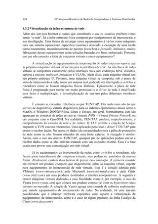 188                      26º Simpósio Brasileiro de Redes de Computadores e Sistemas Distribuídos


4.3.2 Virtualização da infra-estrutura de rede
Além dos serviços Internet e outros que constituem o que os usuários prcebem como
sendo “a rede”, há a infra-estrutura física composta por equipamentos de interconexão e
sua interligação. Uma forma de enxergar esses equipamentos é vê-los como máquinas
com um sistema operacional específico (runtime) dedicado a execução de uma tarefa
como roteamento, encaminhamento de pacotes (switches) e firewalls. Inclusive, muitos
fabricantes desses equipamentos usam soluções baseadas em linux embarcado. Portanto,
por que não estender a idéia de máquinas virtuais a esses equipamentos?

        A virtualização de equipamentos de interconexão de redes inicia no suporte que
as próprias máquinas virtuais oferecem para as interfaces de rede. As interfaces de redes
virtuais se comportam exatamente como interfaces reais com endereços MAC distintos,
suporte a unicast, multicast, broadcast e VLANs. Além disso, cada máquina virtual tem
seu próprio endereço IP. Portanto, uma máquina virtual se comporta, sob o ponto de
vista de interconexão à rede, como um sistema real, podendo ser interligado a switches e
roteadores como se fossem máquinas físicas distintas. Tipicamente, a placa de rede
física é programada para operar em modo promíscuo e o driver de rede é modificado
para fazer a multiplexação e demultiplexação de seu uso pelas diferentes interfaces
virtuais.

        É comum se encontrar referência ao par TUN/TAP. Eles nada mais são do que
drivers de dispositivos virtuais disponíveis para os sistemas operacionais atuais como o
MacOs, o Windows 2000/XP/Vista, Linux e Unixes, em geral. Normalmente, eles são
aparecem no contexto de redes privativas virtuais (VPN – Virtual Private Network) ou
em conjunto com o OpenSSH. Na realidade, TUN/TAP emulam, respectivamente, o
comportamento da camada de rede e de enlace. O TAP permite a criação de bridges
enquanto o TUN executa roteamento. Uma aplicação pode usar o driver TUN/TAP para
enviar e receber dados. No envio, os dados são encaminhados para a pilha de protocolos
de rede como se eles fossem oriundos de uma fonte externa. A recepção é similar.
Assim, com o uso dos drivers TUN/TAP, qualquer par de aplicações podem enviar e
receber dados como se eles estivem tratando com um disposito externo. Essa é a base
usada para prover uma comunicação em rede virtual.

        Já os equipamentos de interconexão de redes, como switches e roteadores, não
fazem parte naturalmente das máquinas virtuais, mas podem ser emulados da mesma
forma. Atualmente existem duas formas de prover essa emulação. A primeira consiste
em oferecer um produto completo que disponibilize, além da máquina virtual, suporte
para equipamentos de interconexão de rede virtuais. Essa é a solução adotada pela
VMware (www.vmware.com), pela Microsoft (www.microsoft.com) e pela Citrix
(www.citrix.com) em seus produtos destinados a clientes coorporativos. A segunda é
prover máquinas virtuais dedicadas a essa finalidade, como é, por exemplo, o caso da
Vyatta (www.vyatta.com) que oferece um produto compatível com os hypervisors mais
comuns no mercado. A solução da Vyatta agrega uma camada de software suplementar
que simula equipamentos de interconexão de redes. Na realidade, há uma terceira
possibilidade que é oferecer hardware específico com suporte a virtualização de
equipamentos de interconexão, como é o caso de alguns produtos da linha Catalyst da
Cisco (www.cisco.com).
 