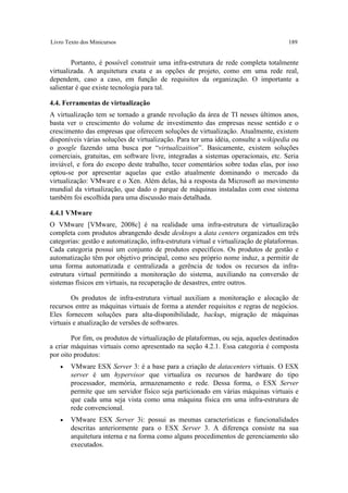 Livro Texto dos Minicursos                                                             189


        Portanto, é possível construir uma infra-estrutura de rede completa totalmente
virtualizada. A arquitetura exata e as opções de projeto, como em uma rede real,
dependem, caso a caso, em função de requisitos da organização. O importante a
salientar é que existe tecnologia para tal.

4.4. Ferramentas de virtualização
A virtualização tem se tornado a grande revolução da área de TI nesses últimos anos,
basta ver o crescimento do volume de investimento das empresas nesse sentido e o
crescimento das empresas que oferecem soluções de virtualização. Atualmente, existem
disponíveis várias soluções de virtualização. Para ter uma idéia, consulte a wikipedia ou
o google fazendo uma busca por “virtualizaition”. Basicamente, existem soluções
comerciais, gratuitas, em software livre, integradas a sistemas operacionais, etc. Seria
inviável, e fora do escopo deste trabalho, tecer comentários sobre todas elas, por isso
optou-se por apresentar aquelas que estão atualmente dominando o mercado da
virtualização: VMware e o Xen. Além delas, há a resposta da Microsoft ao movimento
mundial da virtualização, que dado o parque de máquinas instaladas com esse sistema
também foi escolhida para uma discussão mais detalhada.

4.4.1 VMware
O VMware [VMware, 2008c] é na realidade uma infra-estrutura de virtualização
completa com produtos abrangendo desde desktops a data centers organizados em três
categorias: gestão e automatização, infra-estrutura virtual e virtualização de plataformas.
Cada categoria possui um conjunto de produtos específicos. Os produtos de gestão e
automatização têm por objetivo principal, como seu próprio nome induz, a permitir de
uma forma automatizada e centralizada a gerência de todos os recursos da infra-
estrutura virtual permitindo a monitoração do sistema, auxiliando na conversão de
sistemas físicos em virtuais, na recuperação de desastres, entre outros.

        Os produtos de infra-estrutura virtual auxiliam a monitoração e alocação de
recursos entre as máquinas virtuais de forma a atender requisitos e regras de negócios.
Eles fornecem soluções para alta-disponibilidade, backup, migração de máquinas
virtuais e atualização de versões de softwares.

        Por fim, os produtos de virtualização de plataformas, ou seja, aqueles destinados
a criar máquinas virtuais como apresentado na seção 4.2.1. Essa categoria é composta
por oito produtos:
   •    VMware ESX Server 3: é a base para a criação de datacenters virtuais. O ESX
        server é um hypervisor que virtualiza os recursos de hardware do tipo
        processador, memória, armazenamento e rede. Dessa forma, o ESX Server
        permite que um servidor físico seja particionado em várias máquinas virtuais e
        que cada uma seja vista como uma máquina física em uma infra-estrutura de
        rede convencional.
   •    VMware ESX Server 3i: possui as mesmas características e funcionalidades
        descritas anteriormente para o ESX Server 3. A diferença consiste na sua
        arquitetura interna e na forma como alguns procedimentos de gerenciamento são
        executados.
 