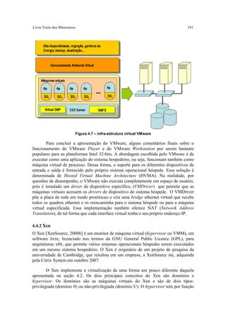Livro Texto dos Minicursos                                                        191




                         Figura 4.7 – infra-estrutura virtual VMware

        Para concluir a apresentação do VMware, alguns comentários finais sobre o
funcionamento do VMware Player e do VMware Workstation por serem bastante
populares para as plataformas Intel 32-bits. A abordagem escolhida pelo VMware é de
executar como uma aplicação do sistema hospedeiro, ou seja, funcionam também como
máquina virtual de processo. Dessa forma, o suporte para os diferentes dispositivos de
entrada e saída é fornecido pelo próprio sistema operacional hóspede. Essa solução é
denominada de Hosted Virtual Machine Architecture (HVMA). Na realidade, por
questões de desempenho, o VMware não executa completamente em espaço de usuário,
pois é instalado um driver de dispositivo específico, (VMDriver) que permite que as
máquinas virtuais acessem os drivers de dispositivo do sistema hóspede. O VMDriver
põe a placa de rede em modo promíscuo e cria uma bridge ethernet virtual que recebe
todos os quadros ethernet e os reencaminha para o sistema hóspede ou para a máquina
virtual especificada. Essa implementação também oferece NAT (Network Address
Translation), de tal forma que cada interface virtual tenha o seu próprio endereço IP.

4.4.2 Xen
O Xen [XenSource, 2008b] é um monitor de máquina virtual (hypervisor ou VMM), em
software livre, licenciado nos termos da GNU General Public Licence (GPL), para
arquiteturas x86, que permite vários sistemas operacionais hóspedes serem executados
em um mesmo sistema hospedeiro. O Xen é originário de um projeto de pesquisa da
universidade de Cambridge, que resultou em um empresa, a XenSource inc, adquirida
pela Citrix System em outubro 2007.

        O Xen implementa a virtualização de uma forma um pouco diferente daquela
apresentada na seção 4.2. Os dois principais conceitos do Xen são domínios e
hypervisor. Os domínios são as máquinas virtuais do Xen e são de dois tipos:
privilegiada (domínio 0) ou não-privilegiada (domínio U). O hypervisor tem por função
 
