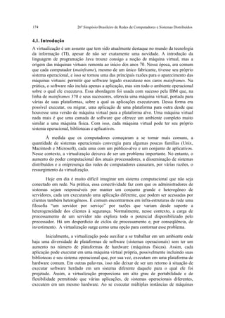 174                     26º Simpósio Brasileiro de Redes de Computadores e Sistemas Distribuídos


4.1. Introdução
A virtualização é um assunto que tem sido atualmente destaque no mundo da tecnologia
da informação (TI), apesar de não ser exatamente uma novidade. A introdução da
linguagem de programação Java trouxe consigo a noção de máquina virtual, mas a
origem das máquinas virtuais remonta ao início dos anos 70. Nessa época, era comum
que cada computador (mainframe), mesmo de um único fabricante, tivesse seu próprio
sistema operacional, e isso se tornou uma das principais razões para o aparecimento das
máquinas virtuais: permitir que software legado executasse nos caros mainframes. Na
prática, o software não incluía apenas a aplicação, mas sim todo o ambiente operacional
sobre o qual ele executava. Essa abordagem foi usada com sucesso pela IBM que, na
linha de mainframes 370 e seus sucessores, oferecia uma máquina virtual, portada para
várias de suas plataformas, sobre a qual as aplicações executavam. Dessa forma era
possível executar, ou migrar, uma aplicação de uma plataforma para outra desde que
houvesse uma versão de máquina virtual para a plataforma alvo. Uma máquina virtual
nada mais é que uma camada de software que oferece um ambiente completo muito
similar a uma máquina física. Com isso, cada máquina virtual pode ter seu próprio
sistema operacional, bibliotecas e aplicativos.

        À medida que os computadores começaram a se tornar mais comuns, a
quantidade de sistemas operacionais convergiu para algumas poucas famílias (Unix,
Macintosh e Microsoft), cada uma com um público-alvo e um conjunto de aplicativos.
Nesse contexto, a virtualização deixava de ser um problema importante. No entanto, o
aumento do poder computacional dos atuais processadores, a disseminação de sistemas
distribuídos e a onipresença das redes de computadores causaram, por várias razões, o
ressurgimento da virtualização.

        Hoje em dia é muito difícil imaginar um sistema computacional que não seja
conectado em rede. Na prática, essa conectividade faz com que os administradores de
sistemas sejam responsáveis por manter um conjunto grande e heterogêneo de
servidores, cada um executando uma aplicação diferente, que podem ser acessadas por
clientes também heterogêneos. É comum encontrarmos em infra-estruturas de rede uma
filosofia “um servidor por serviço” por razões que variam desde suporte a
heterogeneidade dos clientes à segurança. Normalmente, nesse contexto, a carga de
processamento de um servidor não explora todo o potencial disponibilizado pelo
processador. Há um desperdício de ciclos de processamento e, por conseqüência, de
investimento. A virtualização surge como uma opção para contornar esse problema.

        Inicialmente, a virtualização pode auxiliar a se trabalhar em um ambiente onde
haja uma diversidade de plataformas de software (sistemas operacionais) sem ter um
aumento no número de plataformas de hardware (máquinas físicas). Assim, cada
aplicação pode executar em uma máquina virtual própria, possivelmente incluindo suas
bibliotecas e seu sistema operacional que, por sua vez, executam em uma plataforma de
hardware comum. Em outras palavras, isso não deixar de ser um retorno à situação de
executar software herdado em um sistema diferente daquele para o qual ele foi
projetado. Assim, a virtualização proporciona um alto grau de portabilidade e de
flexibilidade permitindo que várias aplicações, de sistemas operacionais diferentes,
executem em um mesmo hardware. Ao se executar múltiplas instâncias de máquinas
 
