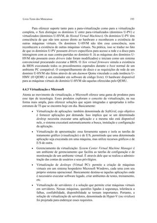 Livro Texto dos Minicursos                                                            193


        Para oferecer suporte tanto para a para-virtualização como para a virtualização
completa, o Xen distingue os domínios U entre para-virtualizados (domínios U-PV) e
virtualizados (domínios U-HVM, de Hosted Virtual Machines). Os domínios U-PV têm
consciência de que não tem acesso direto ao hardware e reconhecem a existência de
outras máquinas virtuais. Os domínios U-HVM não têm essa consciência, nem
reconhecem a existência de outras máquinas virtuais. Na prática, isso se traduz no fato
de que os domínios U-PV possuem drivers específicos para acesso a rede e a disco para
interagirem com as suas contra-partidas no domínio 0. Já as máquinas dos domínios U-
HVM não possuem esses drivers (não foram modificados) e iniciam como um sistema
convencional procurando executar a BIOS. O Xen virtual firmware simula a existência
da BIOS executando todos os procedimentos esperados durante o boot normal de um
ambiente PC compatível. O compartilhamento do disco e as requisições de rede de um
domínio U-HVM são feitos através de um daemon Qemu vinculado a cada instância U-
HMV (O QEMU é um emulador em software de código livre). O hardware disponível
para as máquinas virtuais do domínio U-HVM são aquelas oferecidas pelo QEMU.

4.4.3 Virtualização e Microsoft
Atenta ao movimento da virtualização, a Microsoft oferece uma gama de produtos para
esse tipo de tecnologia. Esses produtos exploram o conceito da virtualização, na sua
forma mais ampla, para oferecer soluções que sejam integradas e apropriadas à infra-
estrutura de TI que se encontra hoje em dia. Basicamente:
       •    Virtualização de aplicações: também denominada de SoftGrid, cujo objetivo
            é fornecer aplicações por demanda. Isso implica que se um determinado
            desktop necessita executar uma aplicação e a mesma não está disponível
            nele, o sistema executará automaticamente a busca, instalação e configuração
            da aplicação.
       •    Virtualização de apresentação: essa ferramenta separa e isola as tarefas de
            tratamento gráfico (visualização) e de E/S, permitindo que uma determinada
            aplicação seja executada em uma máquina, mas utilize recursos gráficos e de
            E/S de outra.
       •    Gerenciamento da virtualização: System Center Virtual Machine Manager é
            um ambiente de gerenciamento que facilita as tarefas de configuração e de
            monitoração de um ambiente virtual. É através dele que se realiza a adminis-
            tração das contas de usuários e seus privilégios.
       •    Virtualização de desktops (Virtual PC): permite a criação de máquinas
            virtuais em um sistema hospedeiro Microsoft Windows, cada uma com seu
            próprio sistema operacional. Basicamente destina-se àquelas aplicações onde
            é necessário executar software legado, criar ambientes de testes, treinamento,
            etc.
       •    Virtualização de servidores: é a solução que permite criar máquinas virtuais
            em servidores. Nessas máquinas, questões ligadas à segurança, tolerância a
            falhas, confiabilidade, disponibilidade se tornam importantes. Portanto, a
            solução de virtualização de servidores, denominada de Hyper-V (ou viridian)
            foi projetada para endereçar esses requisitos.
 