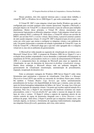 194                     26º Simpósio Brasileiro de Redes de Computadores e Sistemas Distribuídos


        Desses produtos, dois têm especial interesse para o escopo deste trabalho, o
virtual PC 2007 e o Windows Server 2008 Hyper-V, que serão comentados a seguir.

        O Virtual PC 2007 é uma máquina virtual para família Windows que pode ser
configurada para executar qualquer outro sistema operacional. Segundo a Microsoft, o
principal objetivo do Virtual PC é o desenvolvimento e teste de software para múltiplas
plataformas. Dentro desse princípio, o Virtual PC oferece mecanismos para
interconectar logicamente as diferentes máquinas virtuais. Cada máquina virtual tem seu
próprio endereço MAC e endereço IP. Além disso, o Virtual PC oferece um servidor de
DHCP, um servidor NAT e switches virtuais. Dessa forma, é possível construir cenários
de rede usando máquinas virtuais. O virtual PC 2007 é disponível para download, assim
como um white paper que ensina a configurar as máquinas virtuais e um ambiente de
rede. Um ponto interessante a comentar em relação à gratuidade do Virtual PC é que, na
FAQ do Virtual PC, a Microsoft alega que o que tem valor agregado não é a máquina
virtual em si, mas sim os ambientes de gerenciamento.

        A Microsoft já vinha atuando no segmento de virtualização de servidores com o
Microsoft Virtual Server 2005. A proposta do Windows 2008 Server Hyper-V é ser a
evolução desse produto respondendo a novas demandas e explorando eficientemente as
arquiteturas de 64 bits, processadores multicore e meios de armazenamento.O Windows
2008 é o componente-chave da estratégia da Microsoft para atuar no segmento da
virtualização, no que ela denomina de datacenter-to-destktop virtualization strategy.
Dentro dessa estratégia a Microsoft oferece todo um ambiente integrado de
gerenciamento da virtualização (monitoração, automatização de procedimentos,
migração, recuperação de desastres etc).

        Entre as principais vantagens do Windows 2008 Server Hyper-V estão várias
ferramentas para automatizar o processo de virtualização. Uma delas é o Manager
Physical-to-virtual (P2V) que auxilia na conversão de servidores físicos para virtuais.
Há também o Volume Shadow Copy Services que realiza automaticamente
procedimentos de backup e de disponibilidade de forma que o sistema, como um todo,
opere de forma homogênea independente de falhas e de “picos” de carga. Isso é feito por
técnicas de migração de máquinas virtuais. Um ponto que recebeu especial atenção foi a
segurança. Para isso, o Hyper-V usa mecanismos em hardware existentes nos atuais
processadores, como o “execute-disable-bit” que reduz o sucesso de ataque de vários
tipos de vírus e vermes. O Hyper-V reforça o aspecto de segurança através de um
restrito controle de regras de permissões integrado com o Active Directory e com
políticas de grupo. Além disso, o Hyper-V permite que as máquinas virtuais usem, sem
restrição alguma, as técnicas e ferramentas de segurança tradicionalmente empregadas
nas máquinas físicas (firewalls, quarentena, anti-virus, entre outros).
 