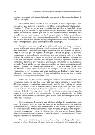 196                     26º Simpósio Brasileiro de Redes de Computadores e Sistemas Distribuídos


arquivos e aqueles de aplicações relacionados com o negócio da empresa (softwares de
ERP, por exemplo).

        Inicialmente, vamos discutir o caso da pequena e média organização e seus
servidores. Nesse contexto, é comum os servidores serem máquinas ultrapassadas e
“intocáveis”. Afinal, se os serviços executados não excedem a capacidade dessas
máquinas, por que investir em equipamentos novos? Além disso, atualizar máquinas
implica em mexer em sistemas que, bem ou mal, estão funcionando. Entretanto, essa
situação traz um risco inerente: um hardware está sujeito a falhas, principalmente
discos, e, muitas vezes, para equipamentos ultrapassados, os contratos de manutenção
não são mais válidos e as peças de reposição simplesmente inexistem. É uma questão de
tempo ter um problema (grave) de indisponibilidade de serviços.

        Para esses casos, uma solução possível é adquirir apenas um único equipamento
novo e instalar nele tantas máquinas virtuais quanto serviços houver. É claro que se
deve dimensionar a capacidade total de processamento desse novo servidor em relação à
carga de serviços que ele receberá. A vantagem é trocar um parque de máquinas
ultrapassadas e, eventualmente, subutilizadas, por uma máquina mais nova e bem
utilizada. Os serviços que executam nas máquinas mais antigas podem ser migrados, um
a um, para uma máquina virtual na nova máquina, facilitando o processo de transição.
Dependendo da solução de virtualização escolhida, há ferramentas que auxiliam nessa
migração. A notar, ainda, que cada máquina virtual tem seu próprio sistema operacional,
portanto, é possíveis pôr no novo equipamento os serviços, ou aplicações, que executam
em diferentes sistemas operacionais como, por exemplo, Microsoft Windows e Linux.
Futuramente, se for necessário uma nova atualização de hardware, basta parar as
máquinas virtuais, fazer uma imagem delas e as inicializar novamente, sem necessitar
reinstalar e reconfigurar softwares específicos.

        Para o caso de data center, as vantagens discutidas anteriormente tomam uma
envergadura maior. Em um data center, pela sua própria natureza, é comum haver
diferentes sistemas operacionais e, eventualmente, mais de uma versão de um mesmo
sistema operacional devido a necessidades especificas de produtos que seus clientes
executam. Sem virtualização, cada sistema operacional (e versão) precisaria de um
hardware dedicado. Isso representa custo de instalação, manutenção, refrigeração,
energia e suporte técnico para administrá-los. Já com a virtualização, um único
hardware, dimensionado adequadamente, pode manter vários sistemas operacionais de
forma mais econômica.

        Os procedimentos de migração e de tolerância a falhas são importantes em data
center. A migração pode ser usada no momento de atualizar parques de máquinas
movendo um serviço (cliente) para outro enquanto a troca é feita. A migração ainda é
útil como mecanismo de balanceamento de carga, movendo serviços de uma máquina a
outra até homogeneizar a carga do sistema. Isso evita que certos sistemas fiquem
sobrecarregados enquanto outros estão ociosos. Novamente, a noção de imagem de uma
máquina virtual auxilia nessas tarefas.

        Um ponto a ressaltar é que no caso de data center, a virtualizaçao não é a única
alternativa. Muitos fabricantes oferecem linhas de servidores de alto-desempenho que
 